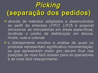 PickingPicking
(separação dos pedidos)(separação dos pedidos)
► através de métodos adaptados e desenvolvidosatravés de métodos adaptados e desenvolvidos
ao perfil da empresa (ao perfil da empresa (FIFOFIFO,, LIFOLIFO) é possível) é possível
armazenar as mercadorias em áreas específicas,armazenar as mercadorias em áreas específicas,
dividindo o centro de distribuição em blocos,dividindo o centro de distribuição em blocos,
níveis, ruas e colunasníveis, ruas e colunas
► o planejamento envolve a análise de quais oso planejamento envolve a análise de quais os
produtos representam significativa movimentação:produtos representam significativa movimentação:
os que apresentam maior giro devem ficar nasos que apresentam maior giro devem ficar nas
posições de mais fácil acesso para os operadoresposições de mais fácil acesso para os operadores
e de mais fácil ressuprimento.e de mais fácil ressuprimento.
 
