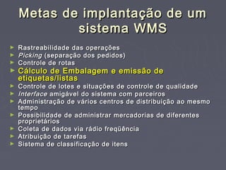 Metas de implantação de umMetas de implantação de um
sistema WMSsistema WMS
► Rastreabilidade das operaçõesRastreabilidade das operações
► PickingPicking (separação dos pedidos)(separação dos pedidos)
► Controle de rotasControle de rotas
► Cálculo de Embalagem e emissão deCálculo de Embalagem e emissão de
etiquetas/listasetiquetas/listas
► Controle de lotes e situações de controle de qualidadeControle de lotes e situações de controle de qualidade
► InterfaceInterface amigável do sistema com parceirosamigável do sistema com parceiros
► Administração de vários centros de distribuição ao mesmoAdministração de vários centros de distribuição ao mesmo
tempotempo
► Possibilidade de administrar mercadorias de diferentesPossibilidade de administrar mercadorias de diferentes
proprietáriosproprietários
► Coleta de dados via rádio freqüênciaColeta de dados via rádio freqüência
► Atribuição de tarefasAtribuição de tarefas
► Sistema de classificação de itensSistema de classificação de itens
 