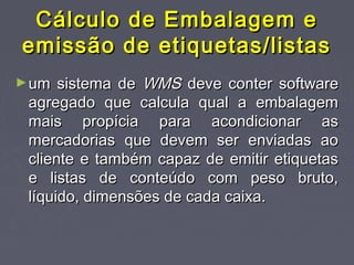 Cálculo de Embalagem eCálculo de Embalagem e
emissão de etiquetas/listasemissão de etiquetas/listas
►um sistema deum sistema de WMSWMS deve conter softwaredeve conter software
agregado que calcula qual a embalagemagregado que calcula qual a embalagem
mais propícia para acondicionar asmais propícia para acondicionar as
mercadorias que devem ser enviadas aomercadorias que devem ser enviadas ao
cliente e também capaz de emitir etiquetascliente e também capaz de emitir etiquetas
e listas de conteúdo com peso bruto,e listas de conteúdo com peso bruto,
líquido, dimensões de cada caixa.líquido, dimensões de cada caixa.
 