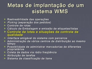 Metas de implantação de umMetas de implantação de um
sistema WMSsistema WMS
► Rastreabilidade das operaçõesRastreabilidade das operações
► PickingPicking (separação dos pedidos)(separação dos pedidos)
► Controle de rotasControle de rotas
► Cálculo de Embalagem e emissão de etiquetas/listasCálculo de Embalagem e emissão de etiquetas/listas
► Controle de lotes e situações de controle deControle de lotes e situações de controle de
qualidadequalidade
► InterfaceInterface amigável do sistema com parceirosamigável do sistema com parceiros
► Administração de vários centros de distribuição ao mesmoAdministração de vários centros de distribuição ao mesmo
tempotempo
► Possibilidade de administrar mercadorias de diferentesPossibilidade de administrar mercadorias de diferentes
proprietáriosproprietários
► Coleta de dados via rádio freqüênciaColeta de dados via rádio freqüência
► Atribuição de tarefasAtribuição de tarefas
► Sistema de classificação de itensSistema de classificação de itens
 