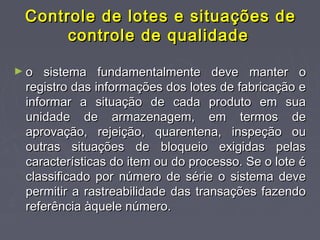 Controle de lotes e situações deControle de lotes e situações de
controle de qualidadecontrole de qualidade
► o sistema fundamentalmente deve manter oo sistema fundamentalmente deve manter o
registro das informações dos lotes de fabricação eregistro das informações dos lotes de fabricação e
informar a situação de cada produto em suainformar a situação de cada produto em sua
unidade de armazenagem, em termos deunidade de armazenagem, em termos de
aprovação, rejeição, quarentena, inspeção ouaprovação, rejeição, quarentena, inspeção ou
outras situações de bloqueio exigidas pelasoutras situações de bloqueio exigidas pelas
características do item ou do processo. Se o lote écaracterísticas do item ou do processo. Se o lote é
classificado por número de série o sistema deveclassificado por número de série o sistema deve
permitir a rastreabilidade das transações fazendopermitir a rastreabilidade das transações fazendo
referência àquele número.referência àquele número.
 