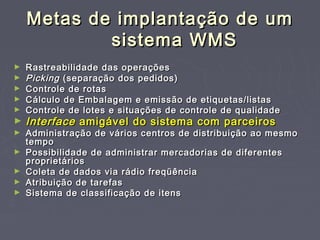 Metas de implantação de umMetas de implantação de um
sistema WMSsistema WMS
► Rastreabilidade das operaçõesRastreabilidade das operações
► PickingPicking (separação dos pedidos)(separação dos pedidos)
► Controle de rotasControle de rotas
► Cálculo de Embalagem e emissão de etiquetas/listasCálculo de Embalagem e emissão de etiquetas/listas
► Controle de lotes e situações de controle de qualidadeControle de lotes e situações de controle de qualidade
► InterfaceInterface amigável do sistema com parceirosamigável do sistema com parceiros
► Administração de vários centros de distribuição ao mesmoAdministração de vários centros de distribuição ao mesmo
tempotempo
► Possibilidade de administrar mercadorias de diferentesPossibilidade de administrar mercadorias de diferentes
proprietáriosproprietários
► Coleta de dados via rádio freqüênciaColeta de dados via rádio freqüência
► Atribuição de tarefasAtribuição de tarefas
► Sistema de classificação de itensSistema de classificação de itens
 