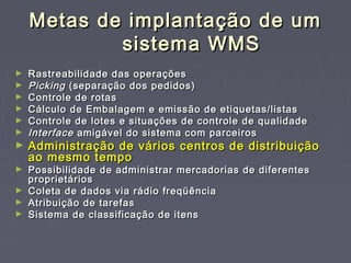 Metas de implantação de umMetas de implantação de um
sistema WMSsistema WMS
► Rastreabilidade das operaçõesRastreabilidade das operações
► PickingPicking (separação dos pedidos)(separação dos pedidos)
► Controle de rotasControle de rotas
► Cálculo de Embalagem e emissão de etiquetas/listasCálculo de Embalagem e emissão de etiquetas/listas
► Controle de lotes e situações de controle de qualidadeControle de lotes e situações de controle de qualidade
► InterfaceInterface amigável do sistema com parceirosamigável do sistema com parceiros
► Administração de vários centros de distribuiçãoAdministração de vários centros de distribuição
ao mesmo tempoao mesmo tempo
► Possibilidade de administrar mercadorias de diferentesPossibilidade de administrar mercadorias de diferentes
proprietáriosproprietários
► Coleta de dados via rádio freqüênciaColeta de dados via rádio freqüência
► Atribuição de tarefasAtribuição de tarefas
► Sistema de classificação de itensSistema de classificação de itens
 