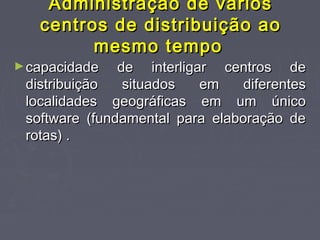Administração de váriosAdministração de vários
centros de distribuição aocentros de distribuição ao
mesmo tempomesmo tempo
►capacidade de interligar centros decapacidade de interligar centros de
distribuição situados em diferentesdistribuição situados em diferentes
localidades geográficas em um únicolocalidades geográficas em um único
software (fundamental para elaboração desoftware (fundamental para elaboração de
rotas) .rotas) .
 