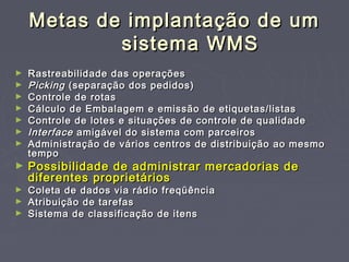 Metas de implantação de umMetas de implantação de um
sistema WMSsistema WMS
► Rastreabilidade das operaçõesRastreabilidade das operações
► PickingPicking (separação dos pedidos)(separação dos pedidos)
► Controle de rotasControle de rotas
► Cálculo de Embalagem e emissão de etiquetas/listasCálculo de Embalagem e emissão de etiquetas/listas
► Controle de lotes e situações de controle de qualidadeControle de lotes e situações de controle de qualidade
► InterfaceInterface amigável do sistema com parceirosamigável do sistema com parceiros
► Administração de vários centros de distribuição ao mesmoAdministração de vários centros de distribuição ao mesmo
tempotempo
► Possibilidade de administrar mercadorias dePossibilidade de administrar mercadorias de
diferentes proprietáriosdiferentes proprietários
► Coleta de dados via rádio freqüênciaColeta de dados via rádio freqüência
► Atribuição de tarefasAtribuição de tarefas
► Sistema de classificação de itensSistema de classificação de itens
 