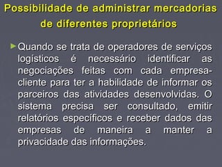 Possibilidade de administrar mercadoriasPossibilidade de administrar mercadorias
de diferentes proprietáriosde diferentes proprietários
►Quando se trata de operadores de serviçosQuando se trata de operadores de serviços
logísticos é necessário identificar aslogísticos é necessário identificar as
negociações feitas com cada empresa-negociações feitas com cada empresa-
cliente para ter a habilidade de informar oscliente para ter a habilidade de informar os
parceiros das atividades desenvolvidas. Oparceiros das atividades desenvolvidas. O
sistema precisa ser consultado, emitirsistema precisa ser consultado, emitir
relatórios específicos e receber dados dasrelatórios específicos e receber dados das
empresas de maneira a manter aempresas de maneira a manter a
privacidade das informações.privacidade das informações.
 