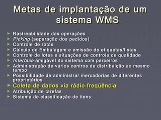 Metas de implantação de umMetas de implantação de um
sistema WMSsistema WMS
► Rastreabilidade das operaçõesRastreabilidade das operações
► PickingPicking (separação dos pedidos)(separação dos pedidos)
► Controle de rotasControle de rotas
► Cálculo de Embalagem e emissão de etiquetas/listasCálculo de Embalagem e emissão de etiquetas/listas
► Controle de lotes e situações de controle de qualidadeControle de lotes e situações de controle de qualidade
► InterfaceInterface amigável do sistema com parceirosamigável do sistema com parceiros
► Administração de vários centros de distribuição ao mesmoAdministração de vários centros de distribuição ao mesmo
tempotempo
► Possibilidade de administrar mercadorias de diferentesPossibilidade de administrar mercadorias de diferentes
proprietáriosproprietários
► Coleta de dados via rádio freqüênciaColeta de dados via rádio freqüência
► Atribuição de tarefasAtribuição de tarefas
► Sistema de classificação de itensSistema de classificação de itens
 