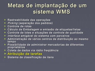 Metas de implantação de umMetas de implantação de um
sistema WMSsistema WMS
► Rastreabilidade das operaçõesRastreabilidade das operações
► PickingPicking (separação dos pedidos)(separação dos pedidos)
► Controle de rotasControle de rotas
► Cálculo de Embalagem e emissão de etiquetas/listasCálculo de Embalagem e emissão de etiquetas/listas
► Controle de lotes e situações de controle de qualidadeControle de lotes e situações de controle de qualidade
► InterfaceInterface amigável do sistema com parceirosamigável do sistema com parceiros
► Administração de vários centros de distribuição ao mesmoAdministração de vários centros de distribuição ao mesmo
tempotempo
► Possibilidade de administrar mercadorias de diferentesPossibilidade de administrar mercadorias de diferentes
proprietáriosproprietários
► Coleta de dados via rádio freqüênciaColeta de dados via rádio freqüência
► Atribuição de tarefasAtribuição de tarefas
► Sistema de classificação de itensSistema de classificação de itens
 