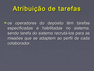 Atribuição de tarefasAtribuição de tarefas
►os operadores do depósito têm tarefasos operadores do depósito têm tarefas
especificadas e habilitadas no sistema,especificadas e habilitadas no sistema,
sendo tarefa do sistema recrutá-los para assendo tarefa do sistema recrutá-los para as
missões que se adaptem ao perfil de cadamissões que se adaptem ao perfil de cada
colaborador.colaborador.
 