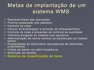 Metas de implantação de umMetas de implantação de um
sistema WMSsistema WMS
► Rastreabilidade das operaçõesRastreabilidade das operações
► PickingPicking (separação dos pedidos)(separação dos pedidos)
► Controle de rotasControle de rotas
► Cálculo de Embalagem e emissão de etiquetas/listasCálculo de Embalagem e emissão de etiquetas/listas
► Controle de lotes e situações de controle de qualidadeControle de lotes e situações de controle de qualidade
► InterfaceInterface amigável do sistema com parceirosamigável do sistema com parceiros
► Administração de vários centros de distribuição ao mesmoAdministração de vários centros de distribuição ao mesmo
tempotempo
► Possibilidade de administrar mercadorias de diferentesPossibilidade de administrar mercadorias de diferentes
proprietáriosproprietários
► Coleta de dados via rádio freqüênciaColeta de dados via rádio freqüência
► Atribuição de tarefasAtribuição de tarefas
► Sistema de classificação de itensSistema de classificação de itens
 