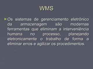 WMSWMS
►Os sistemas de gerenciamento eletrônicoOs sistemas de gerenciamento eletrônico
da armazenagem são modernasda armazenagem são modernas
ferramentas que eliminam a interveniênciaferramentas que eliminam a interveniência
humana no processo, planejandohumana no processo, planejando
eletronicamente o trabalho de forma aeletronicamente o trabalho de forma a
eliminar erros e agilizar os procedimentos.eliminar erros e agilizar os procedimentos.
 