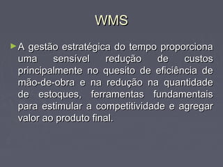 WMSWMS
►A gestão estratégica do tempo proporcionaA gestão estratégica do tempo proporciona
uma sensível redução de custosuma sensível redução de custos
principalmente no quesito de eficiência deprincipalmente no quesito de eficiência de
mão-de-obra e na redução na quantidademão-de-obra e na redução na quantidade
de estoques, ferramentas fundamentaisde estoques, ferramentas fundamentais
para estimular a competitividade e agregarpara estimular a competitividade e agregar
valor ao produto final.valor ao produto final.
 