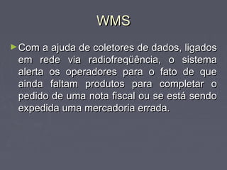 WMSWMS
►Com a ajuda de coletores de dados, ligadosCom a ajuda de coletores de dados, ligados
em rede via radiofreqüência, o sistemaem rede via radiofreqüência, o sistema
alerta os operadores para o fato de quealerta os operadores para o fato de que
ainda faltam produtos para completar oainda faltam produtos para completar o
pedido de uma nota fiscal ou se está sendopedido de uma nota fiscal ou se está sendo
expedida uma mercadoria errada.expedida uma mercadoria errada.
 