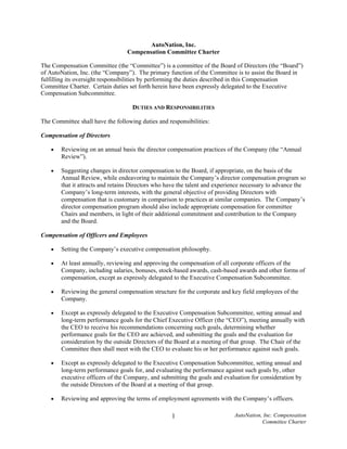 AutoNation, Inc.
                                  Compensation Committee Charter

The Compensation Committee (the “Committee”) is a committee of the Board of Directors (the “Board”)
of AutoNation, Inc. (the “Company”). The primary function of the Committee is to assist the Board in
fulfilling its oversight responsibilities by performing the duties described in this Compensation
Committee Charter. Certain duties set forth herein have been expressly delegated to the Executive
Compensation Subcommittee.

                                    DUTIES AND RESPONSIBILITIES

The Committee shall have the following duties and responsibilities:

Compensation of Directors

    •   Reviewing on an annual basis the director compensation practices of the Company (the “Annual
        Review”).

    •   Suggesting changes in director compensation to the Board, if appropriate, on the basis of the
        Annual Review, while endeavoring to maintain the Company’s director compensation program so
        that it attracts and retains Directors who have the talent and experience necessary to advance the
        Company’s long-term interests, with the general objective of providing Directors with
        compensation that is customary in comparison to practices at similar companies. The Company’s
        director compensation program should also include appropriate compensation for committee
        Chairs and members, in light of their additional commitment and contribution to the Company
        and the Board.

Compensation of Officers and Employees

    •   Setting the Company’s executive compensation philosophy.

    •   At least annually, reviewing and approving the compensation of all corporate officers of the
        Company, including salaries, bonuses, stock-based awards, cash-based awards and other forms of
        compensation, except as expressly delegated to the Executive Compensation Subcommittee.

    •   Reviewing the general compensation structure for the corporate and key field employees of the
        Company.

    •   Except as expressly delegated to the Executive Compensation Subcommittee, setting annual and
        long-term performance goals for the Chief Executive Officer (the “CEO”), meeting annually with
        the CEO to receive his recommendations concerning such goals, determining whether
        performance goals for the CEO are achieved, and submitting the goals and the evaluation for
        consideration by the outside Directors of the Board at a meeting of that group. The Chair of the
        Committee then shall meet with the CEO to evaluate his or her performance against such goals.

    •   Except as expressly delegated to the Executive Compensation Subcommittee, setting annual and
        long-term performance goals for, and evaluating the performance against such goals by, other
        executive officers of the Company, and submitting the goals and evaluation for consideration by
        the outside Directors of the Board at a meeting of that group.

    •   Reviewing and approving the terms of employment agreements with the Company’s officers.

                                                                             AutoNation, Inc. Compensation
                                                    1
                                                                                        Committee Charter
 