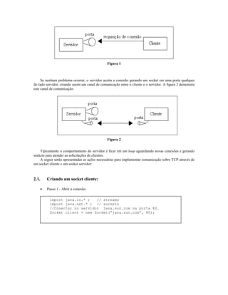 Figura 1

Se nenhum problema ocorrer, o servidor aceita a conexão gerando um socket em uma porta qualquer
do lado servidor, criando assim um canal de comunicação entre o cliente e o servidor. A figura 2 demonstra
este canal de comunicação.

Figura 2
Tipicamente o comportamento do servidor é ficar em um loop aguardando novas conexões e gerando
sockets para atender as solicitações de clientes.
A seguir serão apresentadas as ações necessárias para implementar comunicação sobre TCP através de
um socket cliente e um socket servidor:

2.1.

Criando um socket cliente:
•

Passo 1 - Abrir a conexão:
import java.io.* ;
// streams
import java.net.* ; // sockets
//Conectar no servidor java.sun.com na porta 80.
Socket client = new Socket(“java.sun.com”, 80);

 