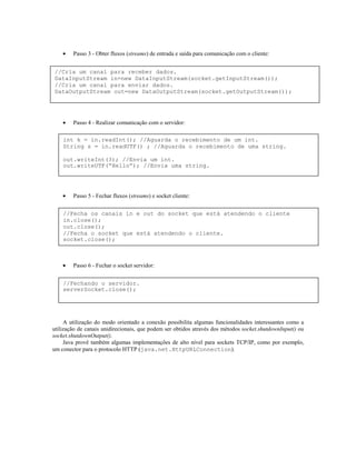 •

Passo 3 - Obter fluxos (streams) de entrada e saída para comunicação com o cliente:

//Cria um canal para receber dados.
DataInputStream in=new DataInputStream(socket.getInputStream());
//Cria um canal para enviar dados.
DataOutputStream out=new DataOutputStream(socket.getOutputStream());

•

Passo 4 - Realizar comunicação com o servidor:

int k = in.readInt(); //Aguarda o recebimento de um int.
String s = in.readUTF() ; //Aguarda o recebimento de uma string.
out.writeInt(3); //Envia um int.
out.writeUTF(“Hello”); //Envia uma string.

•

Passo 5 - Fechar fluxos (streams) e socket cliente:

//Fecha os canais in e out do socket que está atendendo o cliente
in.close();
out.close();
//Fecha o socket que está atendendo o cliente.
socket.close();

•

Passo 6 - Fechar o socket servidor:

//Fechando o servidor.
serverSocket.close();

A utilização do modo orientado a conexão possibilita algumas funcionalidades interessantes como a
utilização de canais unidirecionais, que podem ser obtidos através dos métodos socket.shutdownInput() ou
socket.shutdownOutput().
Java provê também algumas implementações de alto nível para sockets TCP/IP, como por exemplo,
um conector para o protocolo HTTP (java.net.HttpURLConnection).

 