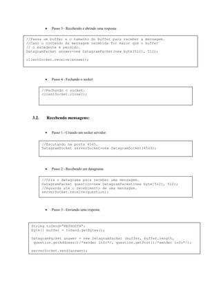 •

Passo 3 - Recebendo e abrindo uma resposta:

//Passa um buffer e o tamanho do buffer para receber a mensagem.
//Caso o conteúdo da mensagem recebida for maior que o buffer
// o excedente é perdido.
DatagramPacket answer=new DatagramPacket(new byte[512], 512);
clientSocket.receive(answer);

•

Passo 4 - Fechando o socket:

//Fechando o socket.
clientSocket.close();

3.2.

Recebendo mensagens:
•

Passo 1 - Criando um socket servidor:

//Escutando na porta 4545.
DatagramSocket serverSocket=new DatagramSocket(4545);

•

Passo 2 - Recebendo um datagrama:

//Cria o datagrama para receber uma mensagem.
DatagramPacket question=new DatagramPacket(new byte[512], 512);
//Aguarda até o recebimento de uma mensagem.
serverSocket.receive(question);

•

Passo 3 - Enviando uma resposta:

String toSend=“RESPOSTA”;
byte[] buffer = toSend.getBytes();
DatagramPacket answer = new DatagramPacket (buffer, buffer.length,
question.getAddress()/*sender info*/, question.getPort()/*sender info*/);
serverSocket.send(answer);

 
