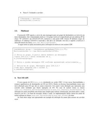 •

Passo 4 - Fechando o servidor:

//Fechando o servidor.
serverSocket.close();

3.3.

Multicast

O protocolo UDP suporta o envio de uma mensagem para um grupo de destinatários ao invés de um
único destinatário. Isto é denominado multicast. Um grupo multicast é especificado por um endereço IP de
classe “D” (224.0.0.1 até 239.255.255.255, inclusive) e uma porta UDP. Classes IP definem ranges de
endereços. O endereço 224.0.0.0 é reservado e não deve ser utilizado. Em Java o suporte a multicast é
oferecido através da classe java.net.MulticastSocket.
A seguir temos as ações necessárias para a utilização de multicast com sockets UDP.
InetAddress group = InetAddress.getByName("228.5.6.7");
MulticastSocket s = new MulticastSocket(6789);
// Entra no grupo. A partir deste momento as mensagens
//para 228.5.6.7 serao recebidas em s.
s.joinGroup(group);
// Envia e recebe mensagens UDP conforme apresentado anteriormente...
// Retira-se do grupo. Mensagens para 228.5.6.7
//não mais chegarão até o socket s.
s.leaveGroup(group);

4. New I/O API
O novo pacote de I/O (java.nio), introduzido na versão J2SE 1.4 traz novas funcionalidades e
avanços significativos de desempenho em I/O em JAVA. Dentre as diversas funcionalidades temos uma
nova abstração para I/O que são os canais (channels). Um canal é uma abstração que representa uma
conexão entre entidades que fazem operações de I/O. No caso de sockets temos as classes
java.nio.channels.ServerSocketChannel e java.nio.channels.SocketChannel. A
utilização de canais possibilita uma forma mais simples para realizar comunicação, pois basta abrir o canal,
escrever e/ou ler, e ao final da execução, fechar o canal. As implementações destas classes de canais de
socket utilizam as classes java.net.ServerSocket e java.net.Socket, já vistas.
Ao final deste artigo será apresentado um exemplo de utilização de canais para acessar um servidor
www.

 