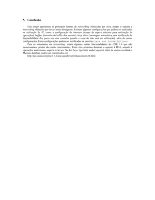 5. Conclusão
Este artigo apresentou as principais formas de networking oferecidas por Java, porém o suporte a
networking oferecido por Java é mais abrangente. Existem algumas configurações que podem ser realizadas
na utilização de IP, como a configuração de timeouts (tempo de espera máximo para realização de
operações), buffers (tamanho do buffer dos pacotes), keep alive (mensagem automática para verificação de
disponibilidade dos pares em uma conexão quando a conexão não está em utilização), além de outras
configurações. Estas configurações podem ser verificadas na interface java.net.SocketOptions.
Para os entusiastas em networking, temos algumas outras funcionalidades do J2SE 1.4 que não
mencionamos, porém são muito interessantes. Entre elas podemos destacar o suporte à IPv6, suporte à
operações assíncronas, suporte à Secure Socket Layer (permite socket seguro), além de outras novidades.
Maiores detalhes podem ser encontrados em:
http://java.sun.com/j2se/1.4.2/docs/guide/net/enhancements14.html

 