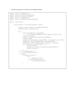 Exemplo de conexão em um servidor www utilizando Channels:
import
import
import
import
import

java.io.IOException;
java.net.InetSocketAddress;
java.nio.charset.Charset;
java.nio.ByteBuffer;
java.nio.channels.SocketChannel;

public class Test {
static public void main(String[] args) {
Charset charset=Charset.forName("UTF-8");
SocketChannel channel=null;
try {
InetSocketAddress socketAddr=
new InetSocketAddress("www.sumersoft.com", 80);
//Abre a conexão
channel=SocketChannel.open(socketAddr);
//Envia dados
channel.write(charset.encode("GET /index.htmlrnrn"));
ByteBuffer buffer=ByteBuffer.allocate(2048);
//Enquanto houver dados pega do buffer e imprime.
while((channel.read(buffer))!=-1) {
buffer.flip();
System.err.println(charset.decode(buffer));
buffer.clear();
}
} catch(IOException e) {
e.printStackTrace();
} finally {
if(channel!=null) {
try {
channel.close();
} catch(IOException e) {
e.printStackTrace();
}
}
}
}
}

 