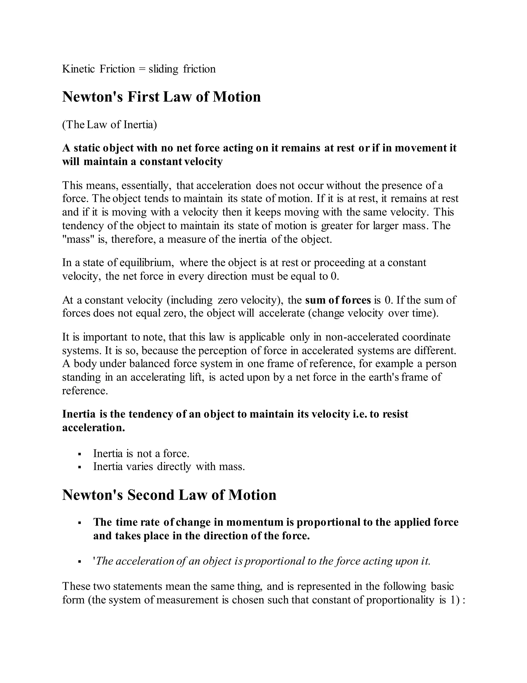 Kinetic Friction = sliding friction
Newton's First Law of Motion
(The Law of Inertia)
A static object with no net force acting on it remains at rest or if in movement it
will maintain a constant velocity
This means, essentially, that acceleration does not occur without the presence of a
force. The object tends to maintain its state of motion. If it is at rest, it remains at rest
and if it is moving with a velocity then it keeps moving with the same velocity. This
tendency of the object to maintain its state of motion is greater for larger mass. The
"mass" is, therefore, a measure of the inertia of the object.
In a state of equilibrium, where the object is at rest or proceeding at a constant
velocity, the net force in every direction must be equal to 0.
At a constant velocity (including zero velocity), the sum of forces is 0. If the sum of
forces does not equal zero, the object will accelerate (change velocity over time).
It is important to note, that this law is applicable only in non-accelerated coordinate
systems. It is so, because the perception of force in accelerated systems are different.
A body under balanced force system in one frame of reference, for example a person
standing in an accelerating lift, is acted upon by a net force in the earth's frame of
reference.
Inertia is the tendency of an object to maintain its velocity i.e. to resist
acceleration.
 Inertia is not a force.
 Inertia varies directly with mass.
Newton's Second Law of Motion
 The time rate of change in momentum is proportional to the applied force
and takes place in the direction of the force.
 'The acceleration of an object is proportional to the force acting upon it.
These two statements mean the same thing, and is represented in the following basic
form (the system of measurement is chosen such that constant of proportionality is 1) :
 
