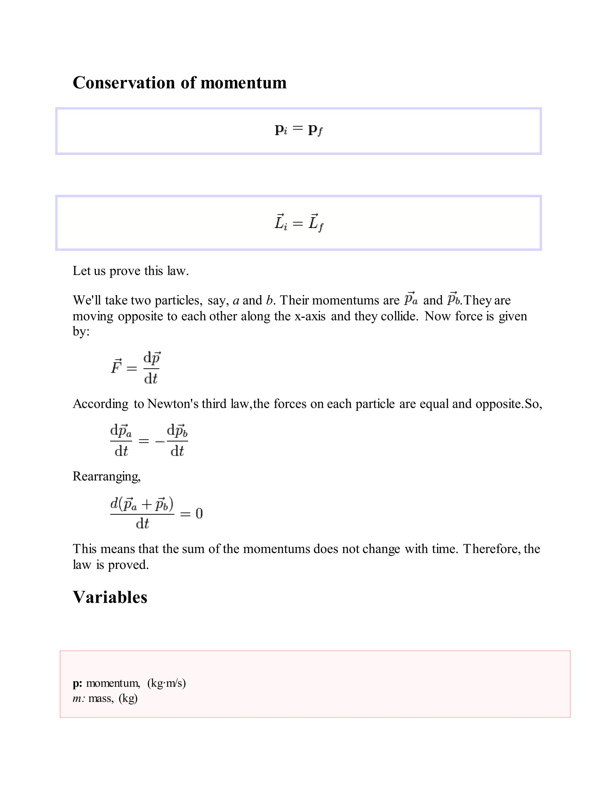 Conservation of momentum
Let us prove this law.
We'll take two particles, say, a and b. Their momentums are and .They are
moving opposite to each other along the x-axis and they collide. Now force is given
by:
According to Newton's third law,the forces on each particle are equal and opposite.So,
Rearranging,
This means that the sum of the momentums does not change with time. Therefore, the
law is proved.
Variables
p: momentum, (kg·m/s)
m: mass, (kg)
 