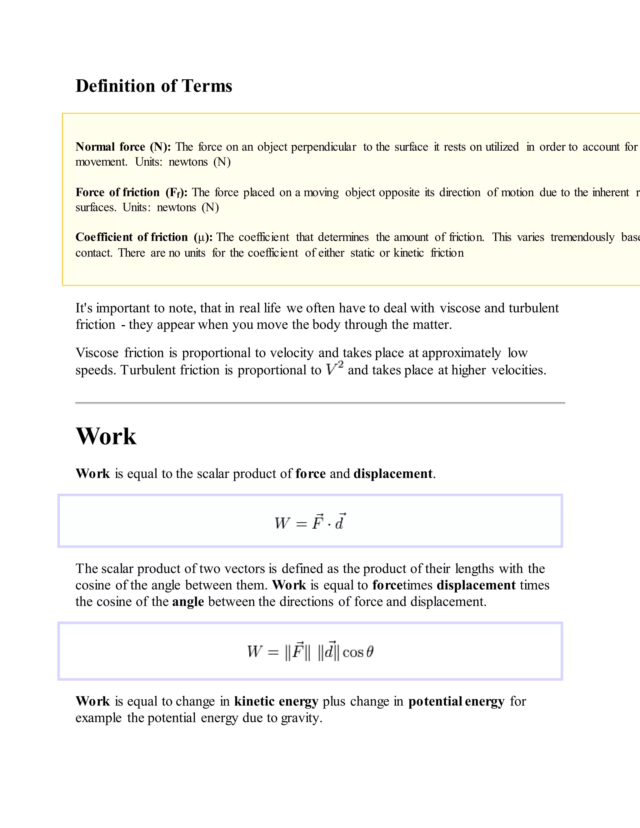 Definition of Terms
Normal force (N): The force on an object perpendicular to the surface it rests on utilized in order to account for
movement. Units: newtons (N)
Force of friction (Ff): The force placed on a moving object opposite its direction of motion due to the inherent ro
surfaces. Units: newtons (N)
Coefficient of friction (μ): The coefficient that determines the amount of friction. This varies tremendously base
contact. There are no units for the coefficient of either static or kinetic friction
It's important to note, that in real life we often have to deal with viscose and turbulent
friction - they appear when you move the body through the matter.
Viscose friction is proportional to velocity and takes place at approximately low
speeds. Turbulent friction is proportional to and takes place at higher velocities.
Work
Work is equal to the scalar product of force and displacement.
The scalar product of two vectors is defined as the product of their lengths with the
cosine of the angle between them. Work is equal to forcetimes displacement times
the cosine of the angle between the directions of force and displacement.
Work is equal to change in kinetic energy plus change in potential energy for
example the potential energy due to gravity.
 