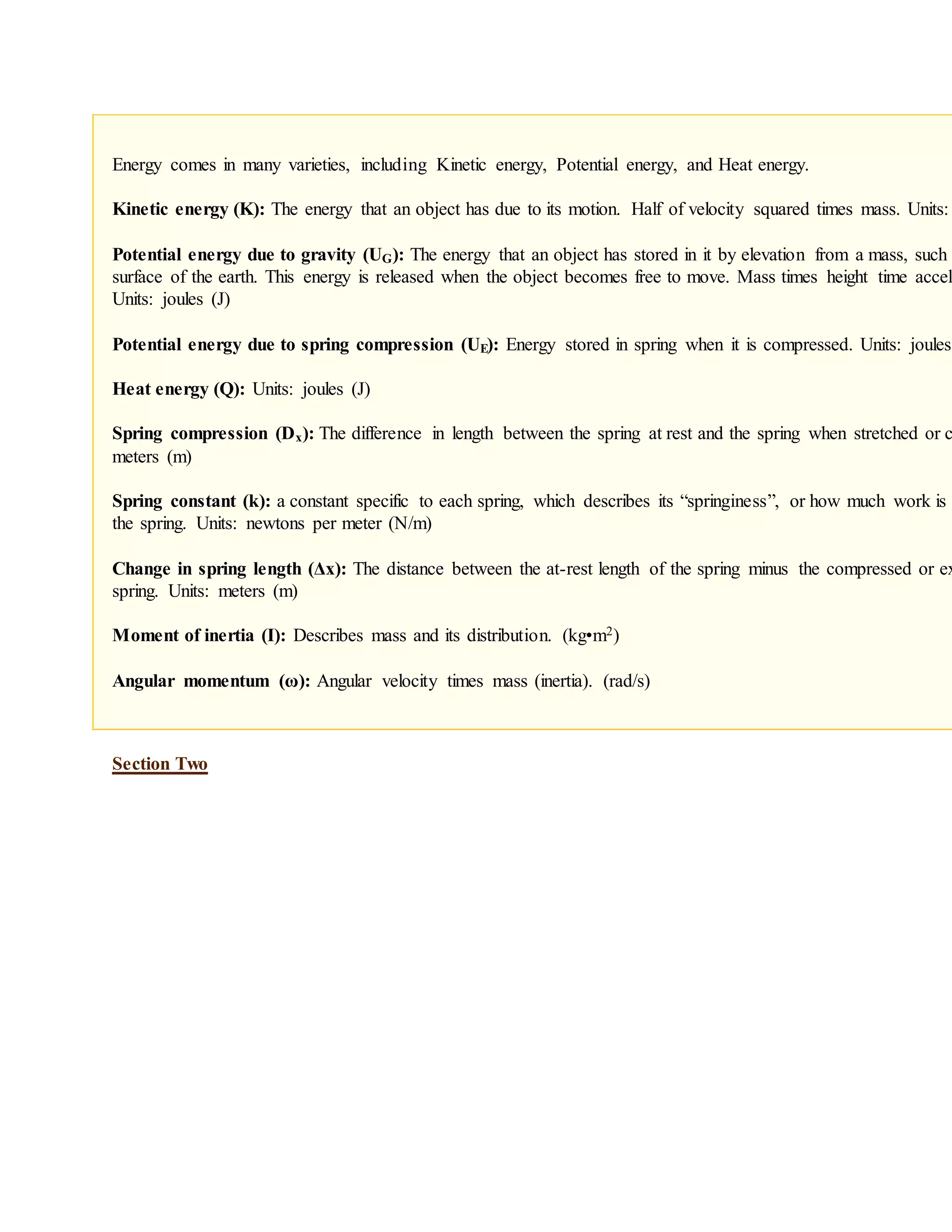 Energy comes in many varieties, including Kinetic energy, Potential energy, and Heat energy.
Kinetic energy (K): The energy that an object has due to its motion. Half of velocity squared times mass. Units:
Potential energy due to gravity (UG): The energy that an object has stored in it by elevation from a mass, such
surface of the earth. This energy is released when the object becomes free to move. Mass times height time accele
Units: joules (J)
Potential energy due to spring compression (UE): Energy stored in spring when it is compressed. Units: joules
Heat energy (Q): Units: joules (J)
Spring compression (Dx): The difference in length between the spring at rest and the spring when stretched or c
meters (m)
Spring constant (k): a constant specific to each spring, which describes its “springiness”, or how much work is
the spring. Units: newtons per meter (N/m)
Change in spring length (Δx): The distance between the at-rest length of the spring minus the compressed or ex
spring. Units: meters (m)
Moment of inertia (I): Describes mass and its distribution. (kg•m2)
Angular momentum (ω): Angular velocity times mass (inertia). (rad/s)
Section Two
 