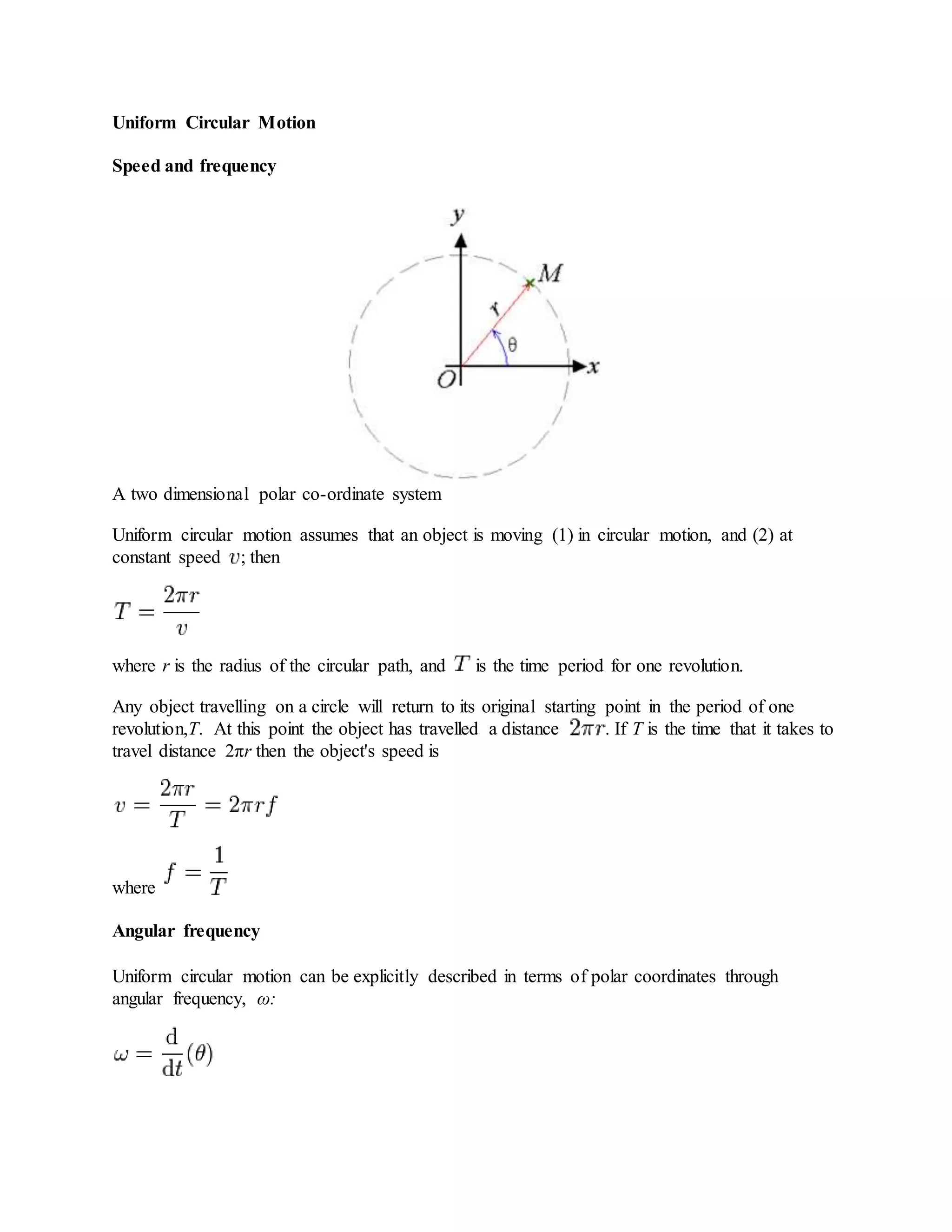 Uniform Circular Motion
Speed and frequency
A two dimensional polar co-ordinate system
Uniform circular motion assumes that an object is moving (1) in circular motion, and (2) at
constant speed ; then
where r is the radius of the circular path, and is the time period for one revolution.
Any object travelling on a circle will return to its original starting point in the period of one
revolution,T. At this point the object has travelled a distance . If T is the time that it takes to
travel distance 2πr then the object's speed is
where
Angular frequency
Uniform circular motion can be explicitly described in terms of polar coordinates through
angular frequency, ω:
 