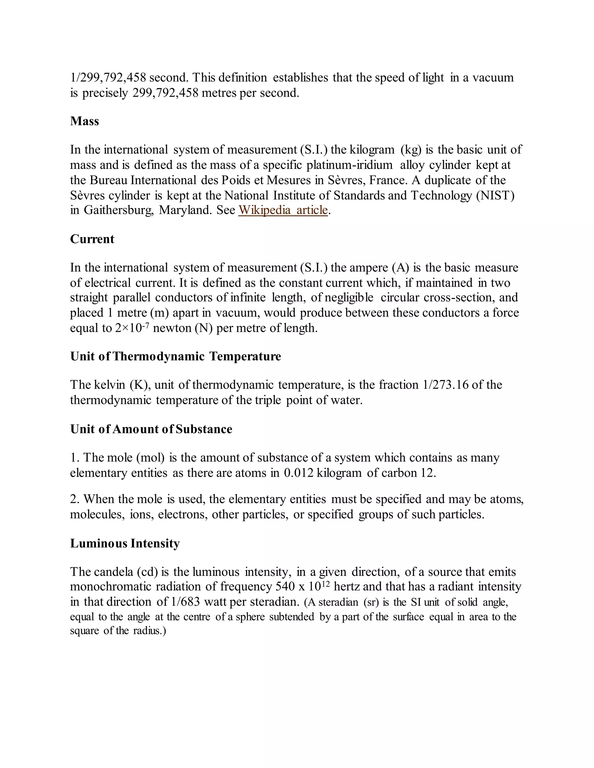 1/299,792,458 second. This definition establishes that the speed of light in a vacuum
is precisely 299,792,458 metres per second.
Mass
In the international system of measurement (S.I.) the kilogram (kg) is the basic unit of
mass and is defined as the mass of a specific platinum-iridium alloy cylinder kept at
the Bureau International des Poids et Mesures in Sèvres, France. A duplicate of the
Sèvres cylinder is kept at the National Institute of Standards and Technology (NIST)
in Gaithersburg, Maryland. See Wikipedia article.
Current
In the international system of measurement (S.I.) the ampere (A) is the basic measure
of electrical current. It is defined as the constant current which, if maintained in two
straight parallel conductors of infinite length, of negligible circular cross-section, and
placed 1 metre (m) apart in vacuum, would produce between these conductors a force
equal to 2×10-7 newton (N) per metre of length.
Unit of Thermodynamic Temperature
The kelvin (K), unit of thermodynamic temperature, is the fraction 1/273.16 of the
thermodynamic temperature of the triple point of water.
Unit of Amount of Substance
1. The mole (mol) is the amount of substance of a system which contains as many
elementary entities as there are atoms in 0.012 kilogram of carbon 12.
2. When the mole is used, the elementary entities must be specified and may be atoms,
molecules, ions, electrons, other particles, or specified groups of such particles.
Luminous Intensity
The candela (cd) is the luminous intensity, in a given direction, of a source that emits
monochromatic radiation of frequency 540 x 1012 hertz and that has a radiant intensity
in that direction of 1/683 watt per steradian. (A steradian (sr) is the SI unit of solid angle,
equal to the angle at the centre of a sphere subtended by a part of the surface equal in area to the
square of the radius.)
 