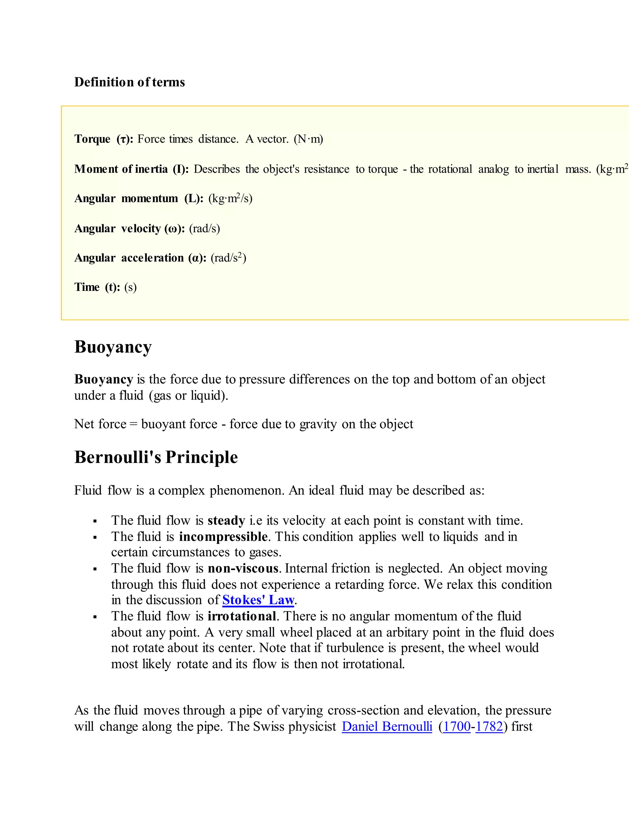 Definition of terms
Torque (τ): Force times distance. A vector. (N·m)
Moment of inertia (I): Describes the object's resistance to torque - the rotational analog to inertial mass. (kg·m2)
Angular momentum (L): (kg·m2/s)
Angular velocity (ω): (rad/s)
Angular acceleration (α): (rad/s2)
Time (t): (s)
Buoyancy
Buoyancy is the force due to pressure differences on the top and bottom of an object
under a fluid (gas or liquid).
Net force = buoyant force - force due to gravity on the object
Bernoulli's Principle
Fluid flow is a complex phenomenon. An ideal fluid may be described as:
 The fluid flow is steady i.e its velocity at each point is constant with time.
 The fluid is incompressible. This condition applies well to liquids and in
certain circumstances to gases.
 The fluid flow is non-viscous. Internal friction is neglected. An object moving
through this fluid does not experience a retarding force. We relax this condition
in the discussion of Stokes' Law.
 The fluid flow is irrotational. There is no angular momentum of the fluid
about any point. A very small wheel placed at an arbitary point in the fluid does
not rotate about its center. Note that if turbulence is present, the wheel would
most likely rotate and its flow is then not irrotational.
As the fluid moves through a pipe of varying cross-section and elevation, the pressure
will change along the pipe. The Swiss physicist Daniel Bernoulli (1700-1782) first
 