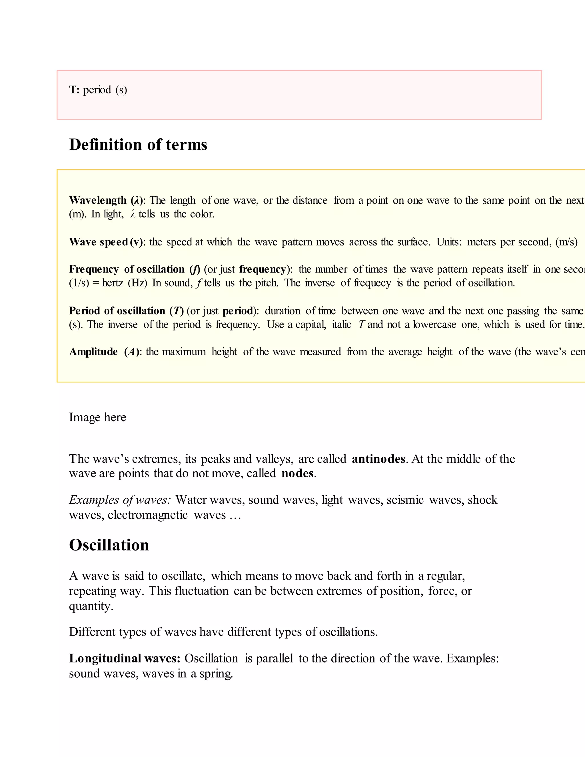 T: period (s)
Definition of terms
Wavelength (λ): The length of one wave, or the distance from a point on one wave to the same point on the next
(m). In light, λ tells us the color.
Wave speed(v): the speed at which the wave pattern moves across the surface. Units: meters per second, (m/s)
Frequency of oscillation (f) (or just frequency): the number of times the wave pattern repeats itself in one secon
(1/s) = hertz (Hz) In sound, f tells us the pitch. The inverse of frequecy is the period of oscillation.
Period of oscillation (T) (or just period): duration of time between one wave and the next one passing the same
(s). The inverse of the period is frequency. Use a capital, italic T and not a lowercase one, which is used for time.
Amplitude (A): the maximum height of the wave measured from the average height of the wave (the wave’s cen
Image here
The wave’s extremes, its peaks and valleys, are called antinodes. At the middle of the
wave are points that do not move, called nodes.
Examples of waves: Water waves, sound waves, light waves, seismic waves, shock
waves, electromagnetic waves …
Oscillation
A wave is said to oscillate, which means to move back and forth in a regular,
repeating way. This fluctuation can be between extremes of position, force, or
quantity.
Different types of waves have different types of oscillations.
Longitudinal waves: Oscillation is parallel to the direction of the wave. Examples:
sound waves, waves in a spring.
 