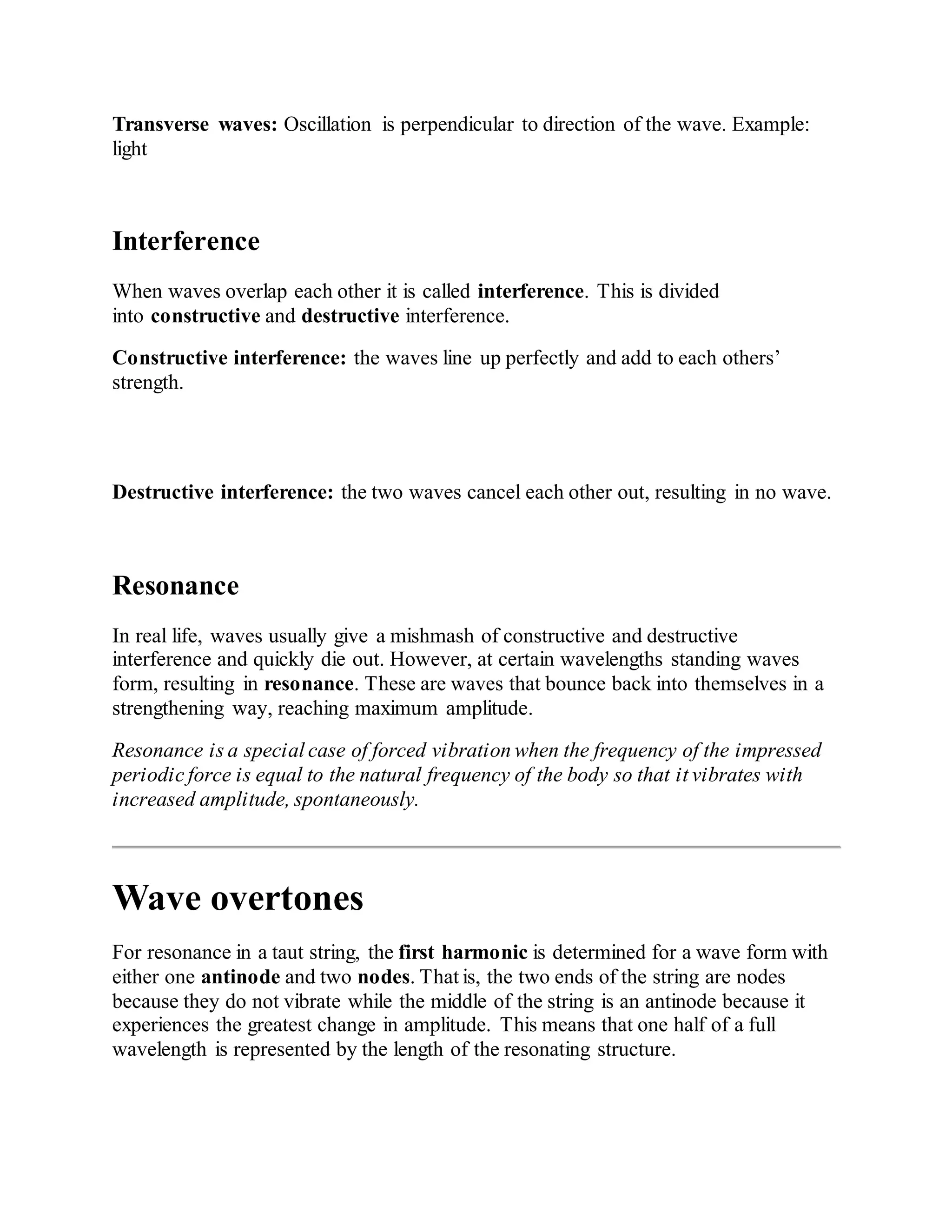 Transverse waves: Oscillation is perpendicular to direction of the wave. Example:
light
Interference
When waves overlap each other it is called interference. This is divided
into constructive and destructive interference.
Constructive interference: the waves line up perfectly and add to each others’
strength.
Destructive interference: the two waves cancel each other out, resulting in no wave.
Resonance
In real life, waves usually give a mishmash of constructive and destructive
interference and quickly die out. However, at certain wavelengths standing waves
form, resulting in resonance. These are waves that bounce back into themselves in a
strengthening way, reaching maximum amplitude.
Resonance is a special case of forced vibration when the frequency of the impressed
periodic force is equal to the natural frequency of the body so that it vibrates with
increased amplitude, spontaneously.
Wave overtones
For resonance in a taut string, the first harmonic is determined for a wave form with
either one antinode and two nodes. That is, the two ends of the string are nodes
because they do not vibrate while the middle of the string is an antinode because it
experiences the greatest change in amplitude. This means that one half of a full
wavelength is represented by the length of the resonating structure.
 