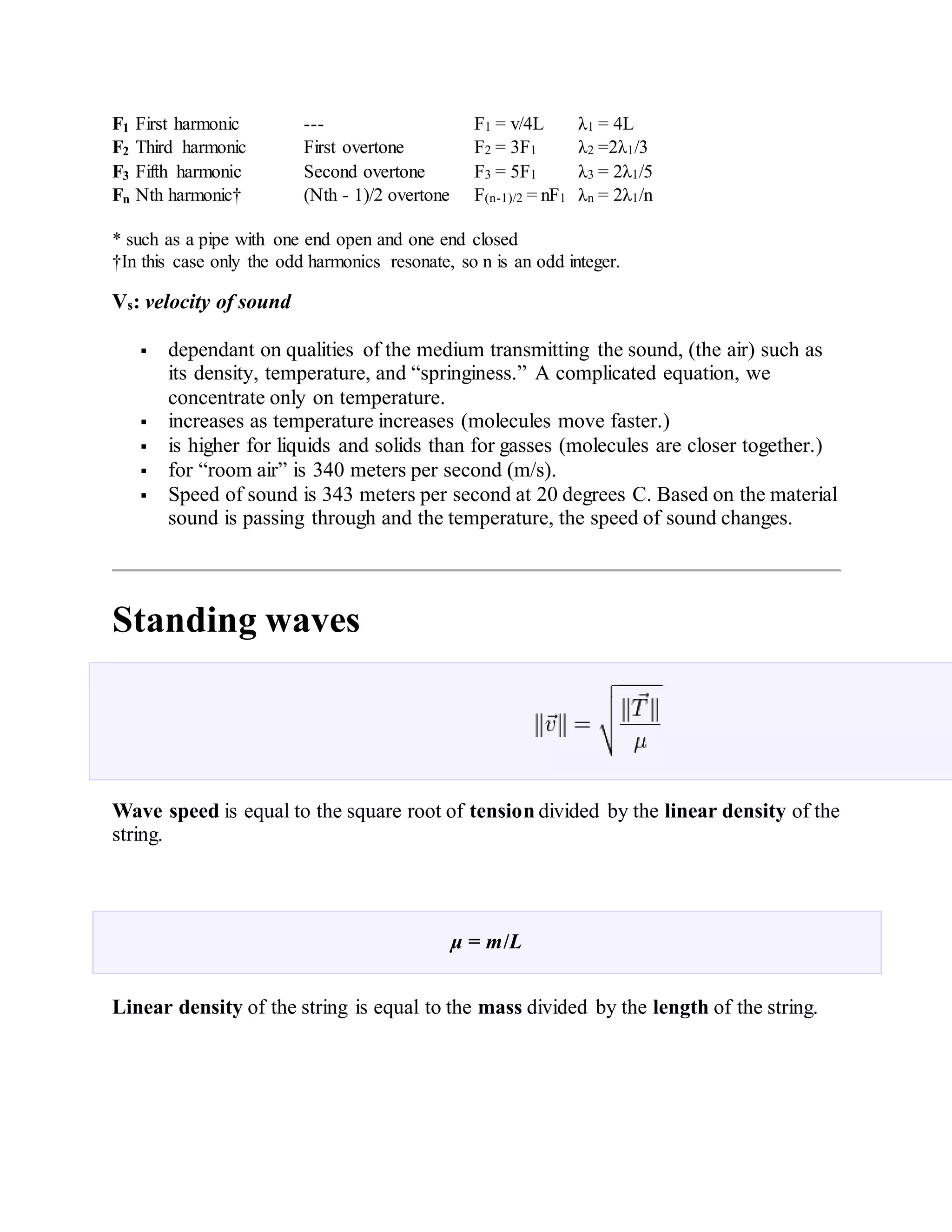 F1 First harmonic --- F1 = v/4L λ1 = 4L
F2 Third harmonic First overtone F2 = 3F1 λ2 =2λ1/3
F3 Fifth harmonic Second overtone F3 = 5F1 λ3 = 2λ1/5
Fn Nth harmonic† (Nth - 1)/2 overtone F(n-1)/2 = nF1 λn = 2λ1/n
* such as a pipe with one end open and one end closed
†In this case only the odd harmonics resonate, so n is an odd integer.
Vs: velocity of sound
 dependant on qualities of the medium transmitting the sound, (the air) such as
its density, temperature, and “springiness.” A complicated equation, we
concentrate only on temperature.
 increases as temperature increases (molecules move faster.)
 is higher for liquids and solids than for gasses (molecules are closer together.)
 for “room air” is 340 meters per second (m/s).
 Speed of sound is 343 meters per second at 20 degrees C. Based on the material
sound is passing through and the temperature, the speed of sound changes.
Standing waves
Wave speed is equal to the square root of tension divided by the linear density of the
string.
μ = m/L
Linear density of the string is equal to the mass divided by the length of the string.
 