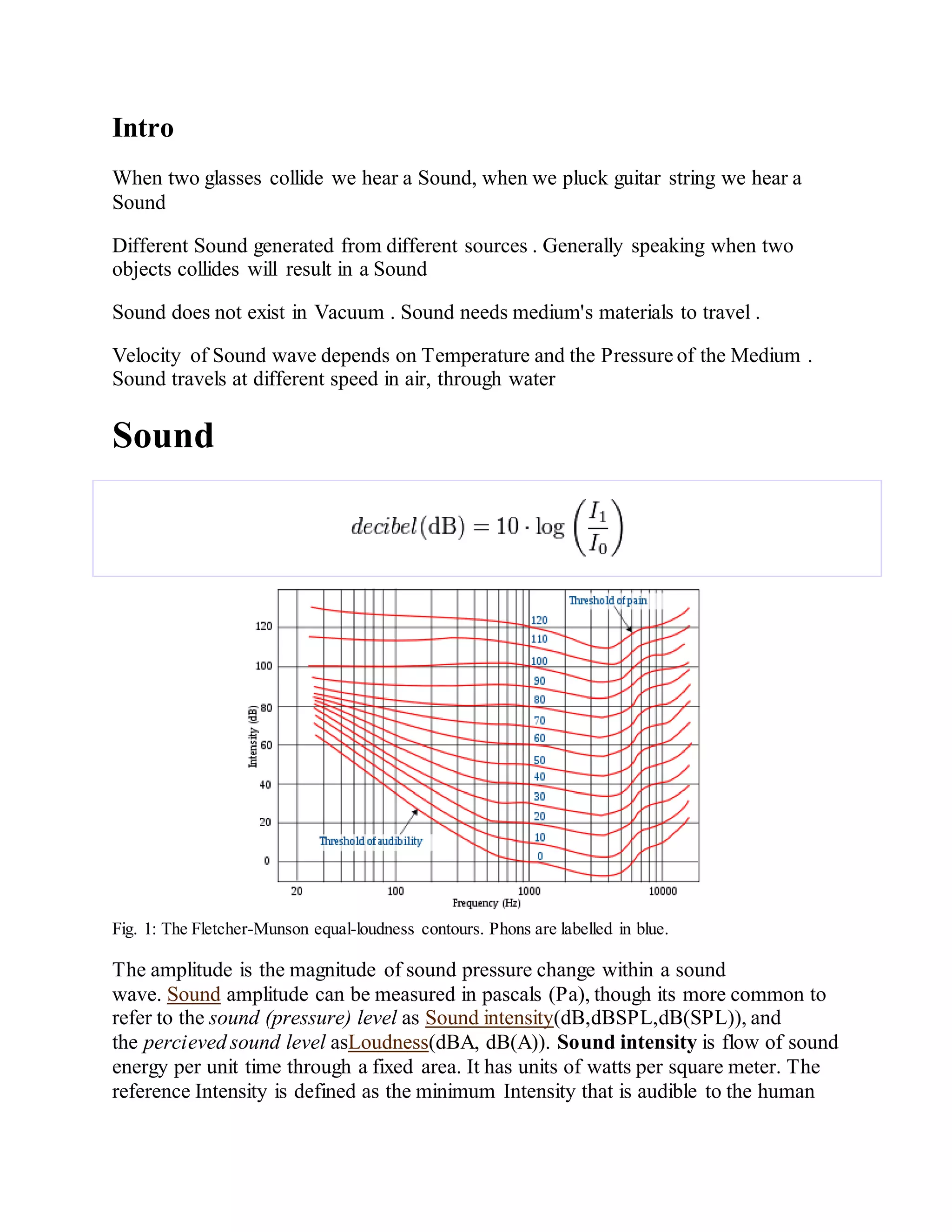 Intro
When two glasses collide we hear a Sound, when we pluck guitar string we hear a
Sound
Different Sound generated from different sources . Generally speaking when two
objects collides will result in a Sound
Sound does not exist in Vacuum . Sound needs medium's materials to travel .
Velocity of Sound wave depends on Temperature and the Pressure of the Medium .
Sound travels at different speed in air, through water
Sound
Fig. 1: The Fletcher-Munson equal-loudness contours. Phons are labelled in blue.
The amplitude is the magnitude of sound pressure change within a sound
wave. Sound amplitude can be measured in pascals (Pa), though its more common to
refer to the sound (pressure) level as Sound intensity(dB,dBSPL,dB(SPL)), and
the percieved sound level asLoudness(dBA, dB(A)). Sound intensity is flow of sound
energy per unit time through a fixed area. It has units of watts per square meter. The
reference Intensity is defined as the minimum Intensity that is audible to the human
 