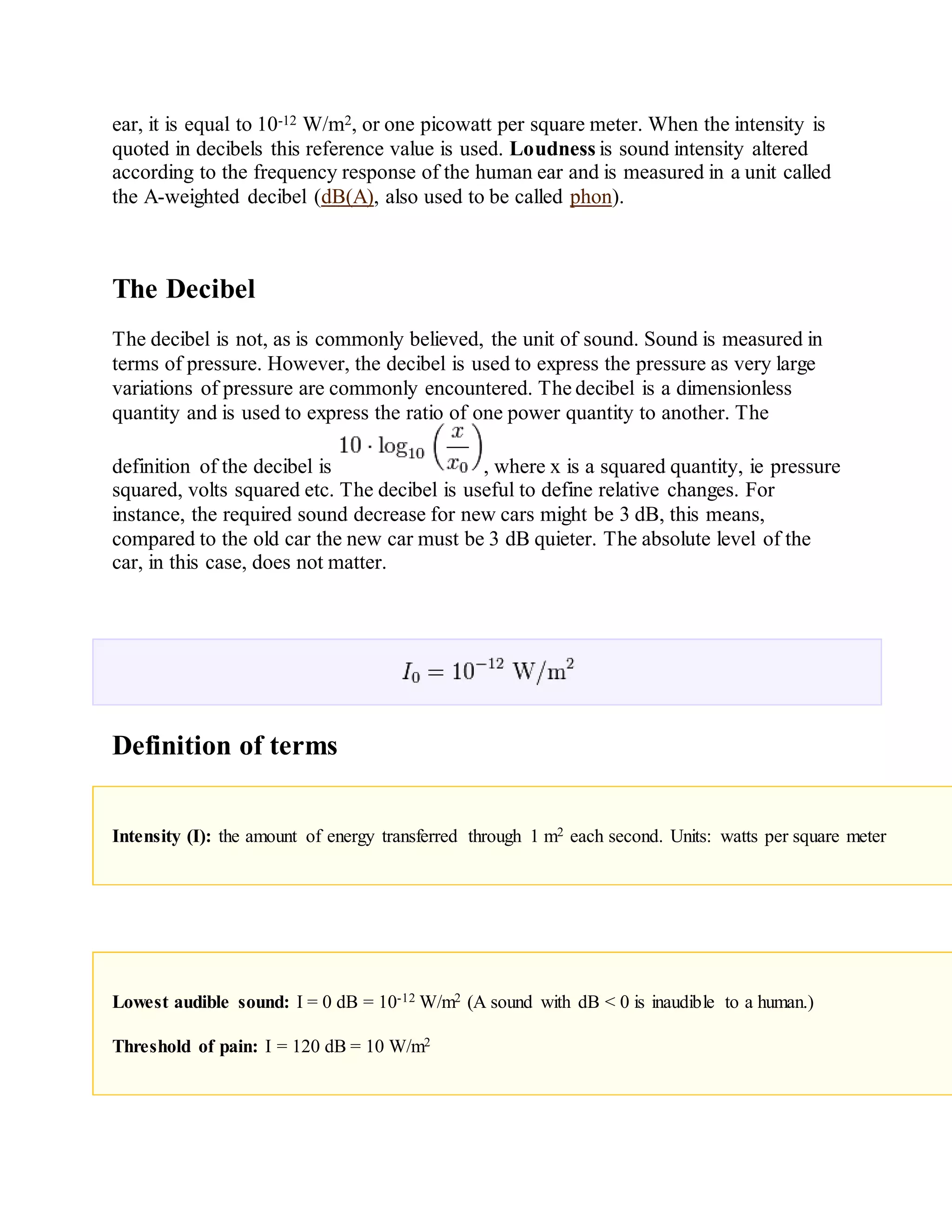 ear, it is equal to 10-12 W/m2, or one picowatt per square meter. When the intensity is
quoted in decibels this reference value is used. Loudness is sound intensity altered
according to the frequency response of the human ear and is measured in a unit called
the A-weighted decibel (dB(A), also used to be called phon).
The Decibel
The decibel is not, as is commonly believed, the unit of sound. Sound is measured in
terms of pressure. However, the decibel is used to express the pressure as very large
variations of pressure are commonly encountered. The decibel is a dimensionless
quantity and is used to express the ratio of one power quantity to another. The
definition of the decibel is , where x is a squared quantity, ie pressure
squared, volts squared etc. The decibel is useful to define relative changes. For
instance, the required sound decrease for new cars might be 3 dB, this means,
compared to the old car the new car must be 3 dB quieter. The absolute level of the
car, in this case, does not matter.
Definition of terms
Intensity (I): the amount of energy transferred through 1 m2 each second. Units: watts per square meter
Lowest audible sound: I = 0 dB = 10-12 W/m2 (A sound with dB < 0 is inaudible to a human.)
Threshold of pain: I = 120 dB = 10 W/m2
 