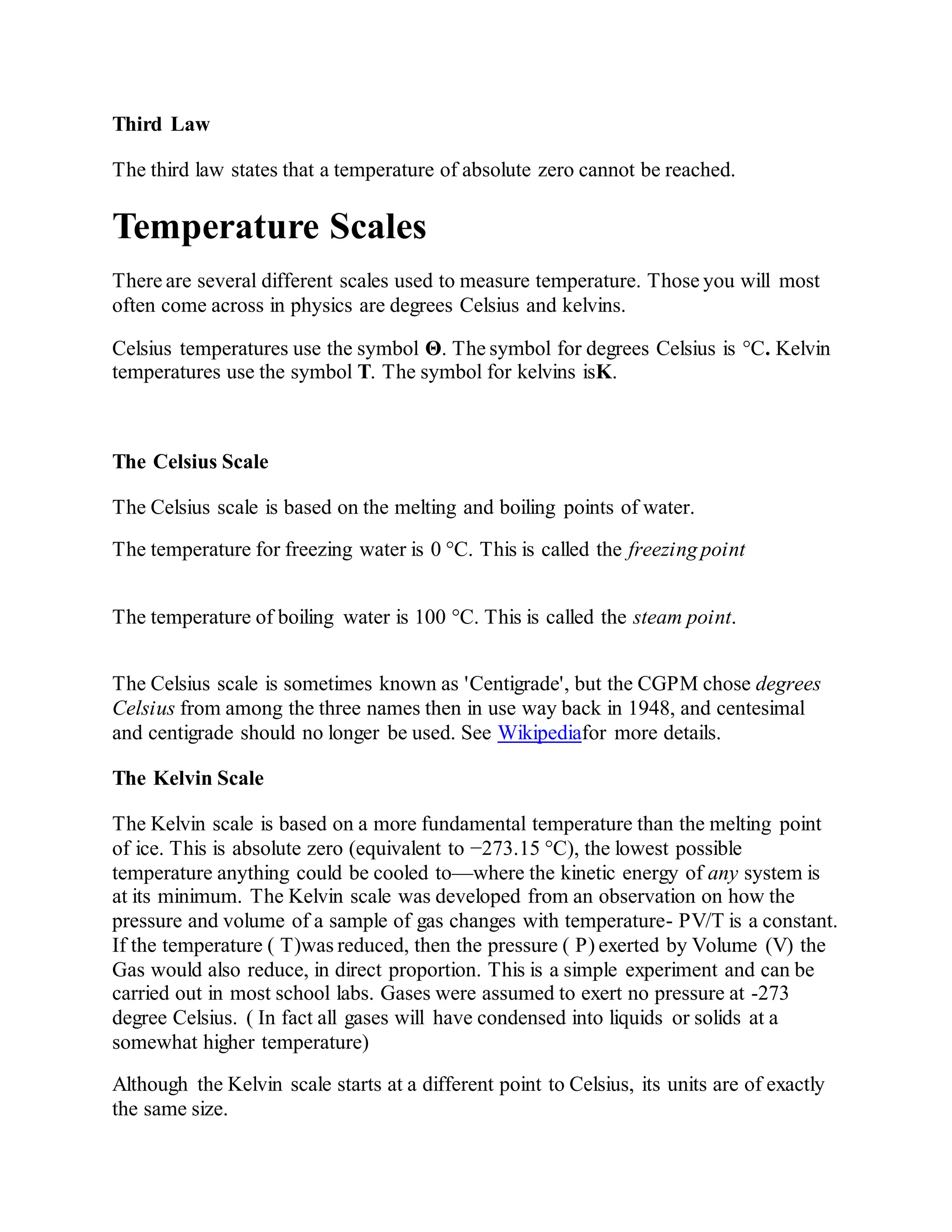 Third Law
The third law states that a temperature of absolute zero cannot be reached.
Temperature Scales
There are several different scales used to measure temperature. Those you will most
often come across in physics are degrees Celsius and kelvins.
Celsius temperatures use the symbol Θ. The symbol for degrees Celsius is °C. Kelvin
temperatures use the symbol T. The symbol for kelvins isK.
The Celsius Scale
The Celsius scale is based on the melting and boiling points of water.
The temperature for freezing water is 0 °C. This is called the freezing point
The temperature of boiling water is 100 °C. This is called the steam point.
The Celsius scale is sometimes known as 'Centigrade', but the CGPM chose degrees
Celsius from among the three names then in use way back in 1948, and centesimal
and centigrade should no longer be used. See Wikipediafor more details.
The Kelvin Scale
The Kelvin scale is based on a more fundamental temperature than the melting point
of ice. This is absolute zero (equivalent to −273.15 °C), the lowest possible
temperature anything could be cooled to—where the kinetic energy of any system is
at its minimum. The Kelvin scale was developed from an observation on how the
pressure and volume of a sample of gas changes with temperature- PV/T is a constant.
If the temperature ( T)was reduced, then the pressure ( P) exerted by Volume (V) the
Gas would also reduce, in direct proportion. This is a simple experiment and can be
carried out in most school labs. Gases were assumed to exert no pressure at -273
degree Celsius. ( In fact all gases will have condensed into liquids or solids at a
somewhat higher temperature)
Although the Kelvin scale starts at a different point to Celsius, its units are of exactly
the same size.
 