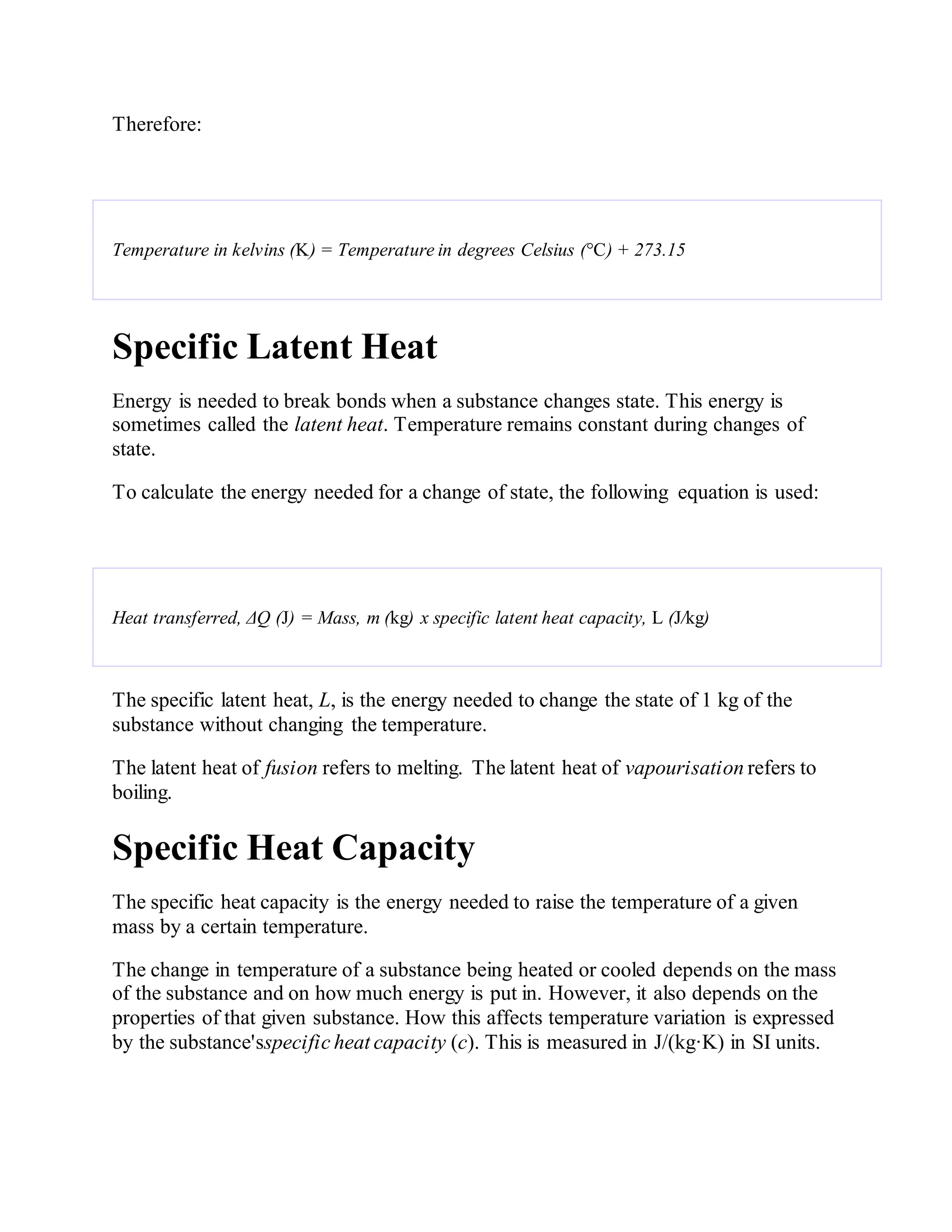 Therefore:
Temperature in kelvins (K) = Temperature in degrees Celsius (°C) + 273.15
Specific Latent Heat
Energy is needed to break bonds when a substance changes state. This energy is
sometimes called the latent heat. Temperature remains constant during changes of
state.
To calculate the energy needed for a change of state, the following equation is used:
Heat transferred, ΔQ (J) = Mass, m (kg) x specific latent heat capacity, L (J/kg)
The specific latent heat, L, is the energy needed to change the state of 1 kg of the
substance without changing the temperature.
The latent heat of fusion refers to melting. The latent heat of vapourisation refers to
boiling.
Specific Heat Capacity
The specific heat capacity is the energy needed to raise the temperature of a given
mass by a certain temperature.
The change in temperature of a substance being heated or cooled depends on the mass
of the substance and on how much energy is put in. However, it also depends on the
properties of that given substance. How this affects temperature variation is expressed
by the substance'sspecific heat capacity (c). This is measured in J/(kg·K) in SI units.
 