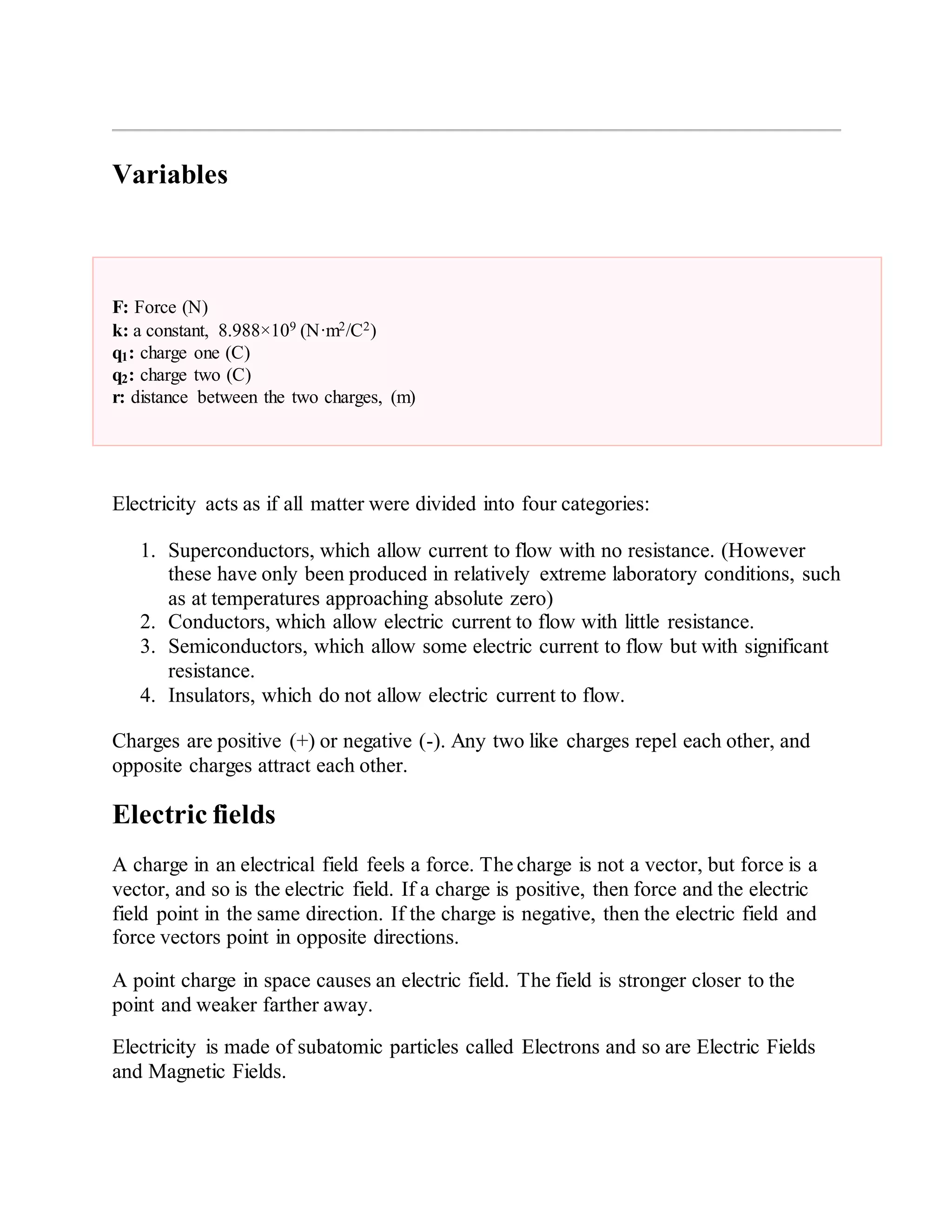 Variables
F: Force (N)
k: a constant, 8.988×109 (N·m2/C2)
q1: charge one (C)
q2: charge two (C)
r: distance between the two charges, (m)
Electricity acts as if all matter were divided into four categories:
1. Superconductors, which allow current to flow with no resistance. (However
these have only been produced in relatively extreme laboratory conditions, such
as at temperatures approaching absolute zero)
2. Conductors, which allow electric current to flow with little resistance.
3. Semiconductors, which allow some electric current to flow but with significant
resistance.
4. Insulators, which do not allow electric current to flow.
Charges are positive (+) or negative (-). Any two like charges repel each other, and
opposite charges attract each other.
Electric fields
A charge in an electrical field feels a force. The charge is not a vector, but force is a
vector, and so is the electric field. If a charge is positive, then force and the electric
field point in the same direction. If the charge is negative, then the electric field and
force vectors point in opposite directions.
A point charge in space causes an electric field. The field is stronger closer to the
point and weaker farther away.
Electricity is made of subatomic particles called Electrons and so are Electric Fields
and Magnetic Fields.
 