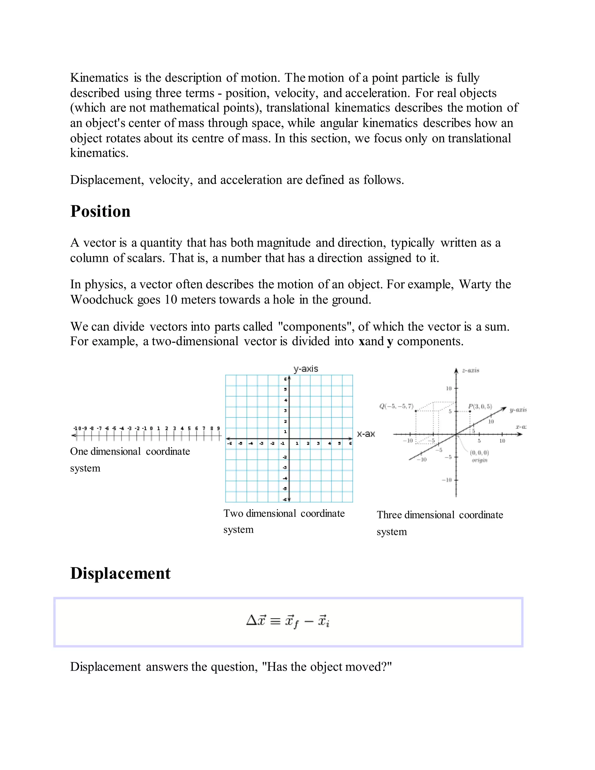Kinematics is the description of motion. The motion of a point particle is fully
described using three terms - position, velocity, and acceleration. For real objects
(which are not mathematical points), translational kinematics describes the motion of
an object's center of mass through space, while angular kinematics describes how an
object rotates about its centre of mass. In this section, we focus only on translational
kinematics.
Displacement, velocity, and acceleration are defined as follows.
Position
A vector is a quantity that has both magnitude and direction, typically written as a
column of scalars. That is, a number that has a direction assigned to it.
In physics, a vector often describes the motion of an object. For example, Warty the
Woodchuck goes 10 meters towards a hole in the ground.
We can divide vectors into parts called "components", of which the vector is a sum.
For example, a two-dimensional vector is divided into xand y components.
One dimensional coordinate
system
Two dimensional coordinate
system
Three dimensional coordinate
system
Displacement
Displacement answers the question, "Has the object moved?"
 
