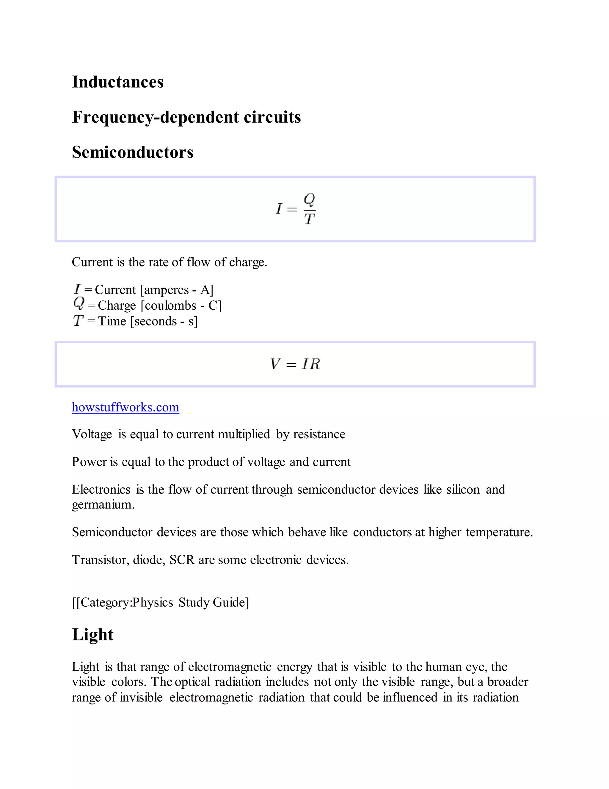 Inductances
Frequency-dependent circuits
Semiconductors
Current is the rate of flow of charge.
= Current [amperes - A]
= Charge [coulombs - C]
= Time [seconds - s]
howstuffworks.com
Voltage is equal to current multiplied by resistance
Power is equal to the product of voltage and current
Electronics is the flow of current through semiconductor devices like silicon and
germanium.
Semiconductor devices are those which behave like conductors at higher temperature.
Transistor, diode, SCR are some electronic devices.
[[Category:Physics Study Guide]
Light
Light is that range of electromagnetic energy that is visible to the human eye, the
visible colors. The optical radiation includes not only the visible range, but a broader
range of invisible electromagnetic radiation that could be influenced in its radiation
 