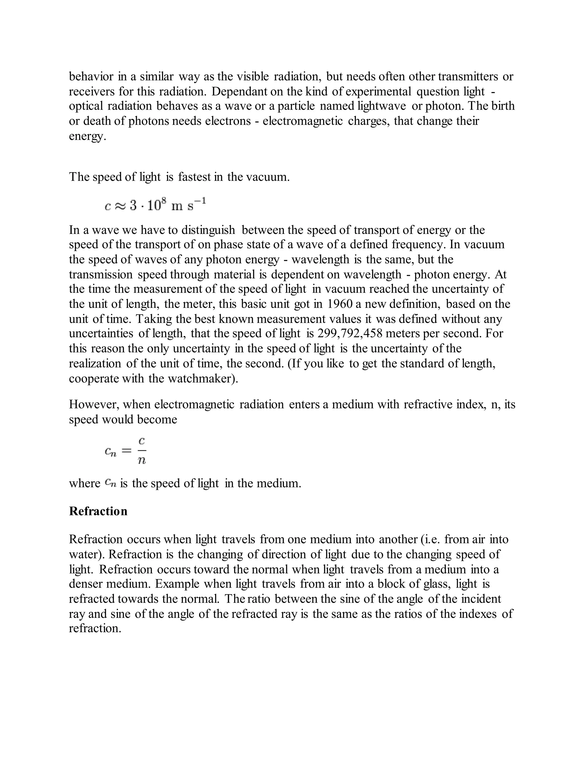 behavior in a similar way as the visible radiation, but needs often other transmitters or
receivers for this radiation. Dependant on the kind of experimental question light -
optical radiation behaves as a wave or a particle named lightwave or photon. The birth
or death of photons needs electrons - electromagnetic charges, that change their
energy.
The speed of light is fastest in the vacuum.
In a wave we have to distinguish between the speed of transport of energy or the
speed of the transport of on phase state of a wave of a defined frequency. In vacuum
the speed of waves of any photon energy - wavelength is the same, but the
transmission speed through material is dependent on wavelength - photon energy. At
the time the measurement of the speed of light in vacuum reached the uncertainty of
the unit of length, the meter, this basic unit got in 1960 a new definition, based on the
unit of time. Taking the best known measurement values it was defined without any
uncertainties of length, that the speed of light is 299,792,458 meters per second. For
this reason the only uncertainty in the speed of light is the uncertainty of the
realization of the unit of time, the second. (If you like to get the standard of length,
cooperate with the watchmaker).
However, when electromagnetic radiation enters a medium with refractive index, n, its
speed would become
where is the speed of light in the medium.
Refraction
Refraction occurs when light travels from one medium into another (i.e. from air into
water). Refraction is the changing of direction of light due to the changing speed of
light. Refraction occurs toward the normal when light travels from a medium into a
denser medium. Example when light travels from air into a block of glass, light is
refracted towards the normal. The ratio between the sine of the angle of the incident
ray and sine of the angle of the refracted ray is the same as the ratios of the indexes of
refraction.
 