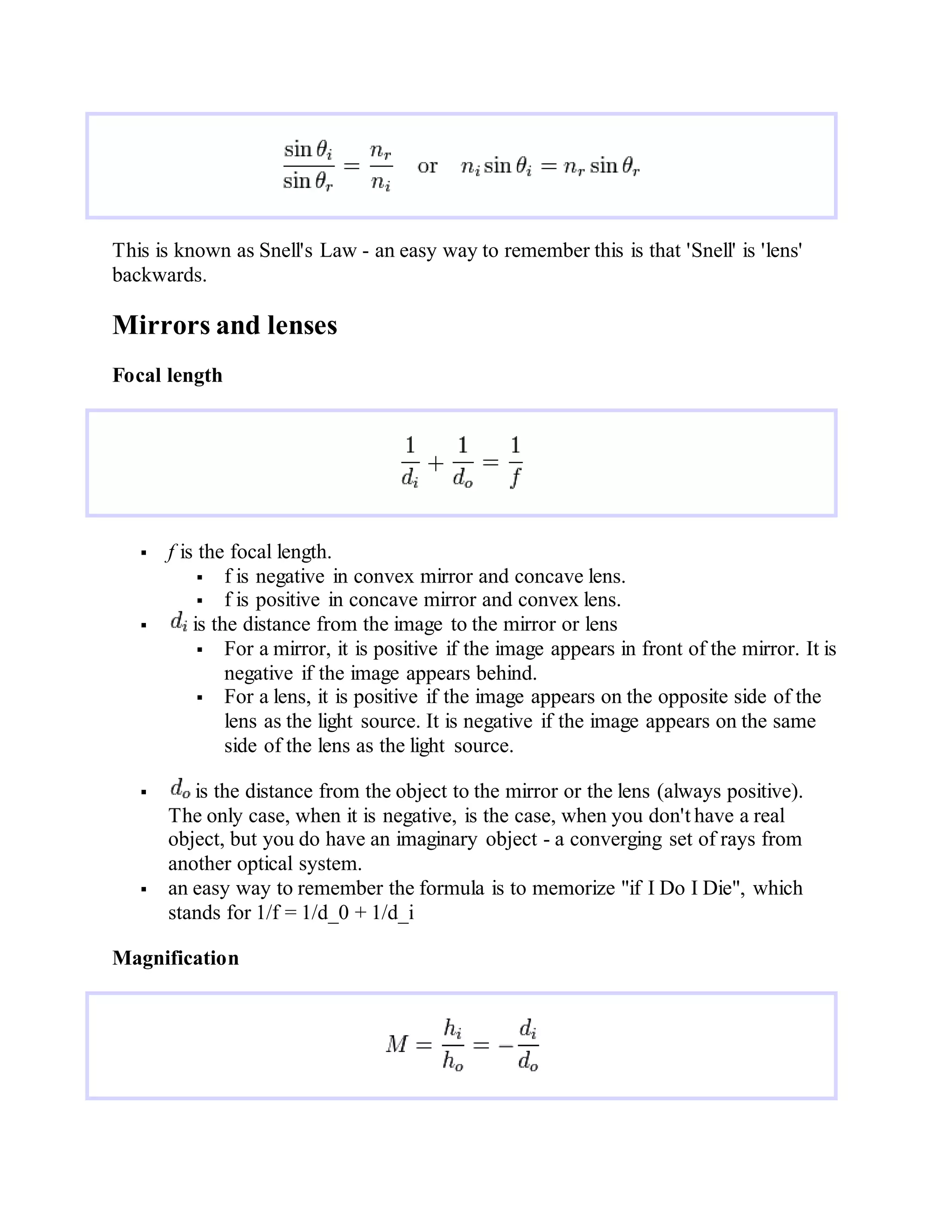 This is known as Snell's Law - an easy way to remember this is that 'Snell' is 'lens'
backwards.
Mirrors and lenses
Focal length
 f is the focal length.
 f is negative in convex mirror and concave lens.
 f is positive in concave mirror and convex lens.
 is the distance from the image to the mirror or lens
 For a mirror, it is positive if the image appears in front of the mirror. It is
negative if the image appears behind.
 For a lens, it is positive if the image appears on the opposite side of the
lens as the light source. It is negative if the image appears on the same
side of the lens as the light source.
 is the distance from the object to the mirror or the lens (always positive).
The only case, when it is negative, is the case, when you don't have a real
object, but you do have an imaginary object - a converging set of rays from
another optical system.
 an easy way to remember the formula is to memorize "if I Do I Die", which
stands for 1/f = 1/d_0 + 1/d_i
Magnification
 