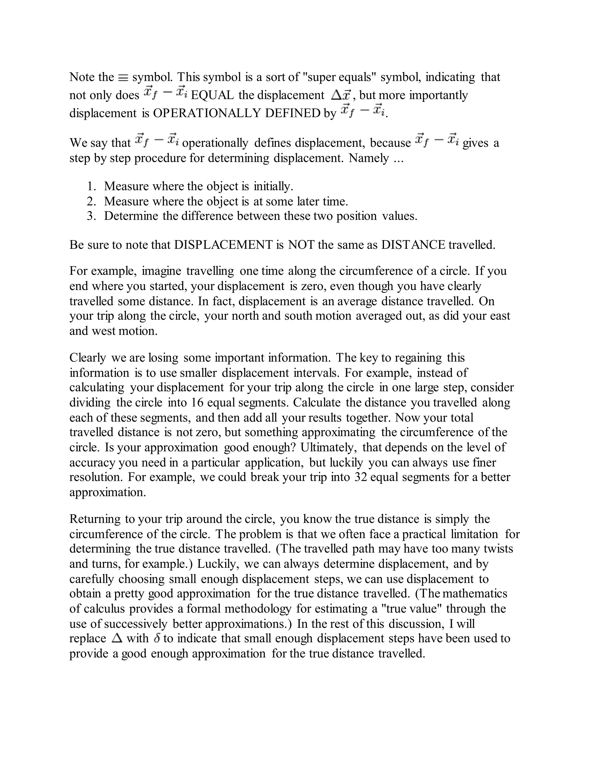 Note the symbol. This symbol is a sort of "super equals" symbol, indicating that
not only does EQUAL the displacement , but more importantly
displacement is OPERATIONALLY DEFINED by .
We say that operationally defines displacement, because gives a
step by step procedure for determining displacement. Namely ...
1. Measure where the object is initially.
2. Measure where the object is at some later time.
3. Determine the difference between these two position values.
Be sure to note that DISPLACEMENT is NOT the same as DISTANCE travelled.
For example, imagine travelling one time along the circumference of a circle. If you
end where you started, your displacement is zero, even though you have clearly
travelled some distance. In fact, displacement is an average distance travelled. On
your trip along the circle, your north and south motion averaged out, as did your east
and west motion.
Clearly we are losing some important information. The key to regaining this
information is to use smaller displacement intervals. For example, instead of
calculating your displacement for your trip along the circle in one large step, consider
dividing the circle into 16 equal segments. Calculate the distance you travelled along
each of these segments, and then add all your results together. Now your total
travelled distance is not zero, but something approximating the circumference of the
circle. Is your approximation good enough? Ultimately, that depends on the level of
accuracy you need in a particular application, but luckily you can always use finer
resolution. For example, we could break your trip into 32 equal segments for a better
approximation.
Returning to your trip around the circle, you know the true distance is simply the
circumference of the circle. The problem is that we often face a practical limitation for
determining the true distance travelled. (The travelled path may have too many twists
and turns, for example.) Luckily, we can always determine displacement, and by
carefully choosing small enough displacement steps, we can use displacement to
obtain a pretty good approximation for the true distance travelled. (The mathematics
of calculus provides a formal methodology for estimating a "true value" through the
use of successively better approximations.) In the rest of this discussion, I will
replace with to indicate that small enough displacement steps have been used to
provide a good enough approximation for the true distance travelled.
 