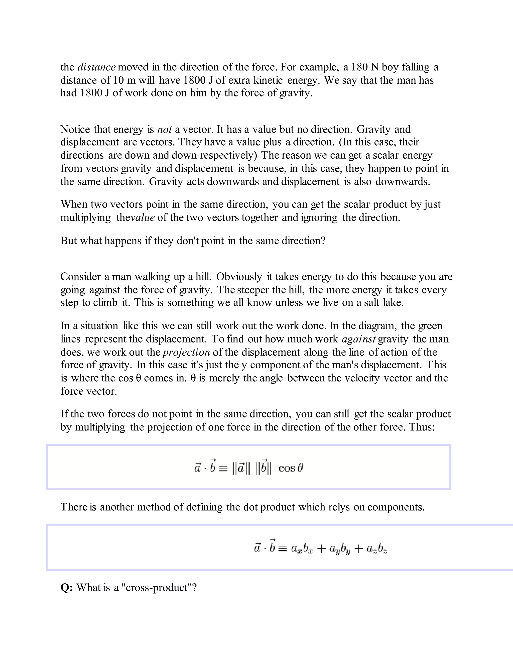 the distance moved in the direction of the force. For example, a 180 N boy falling a
distance of 10 m will have 1800 J of extra kinetic energy. We say that the man has
had 1800 J of work done on him by the force of gravity.
Notice that energy is not a vector. It has a value but no direction. Gravity and
displacement are vectors. They have a value plus a direction. (In this case, their
directions are down and down respectively) The reason we can get a scalar energy
from vectors gravity and displacement is because, in this case, they happen to point in
the same direction. Gravity acts downwards and displacement is also downwards.
When two vectors point in the same direction, you can get the scalar product by just
multiplying thevalue of the two vectors together and ignoring the direction.
But what happens if they don't point in the same direction?
Consider a man walking up a hill. Obviously it takes energy to do this because you are
going against the force of gravity. The steeper the hill, the more energy it takes every
step to climb it. This is something we all know unless we live on a salt lake.
In a situation like this we can still work out the work done. In the diagram, the green
lines represent the displacement. To find out how much work against gravity the man
does, we work out the projection of the displacement along the line of action of the
force of gravity. In this case it's just the y component of the man's displacement. This
is where the cos θ comes in. θ is merely the angle between the velocity vector and the
force vector.
If the two forces do not point in the same direction, you can still get the scalar product
by multiplying the projection of one force in the direction of the other force. Thus:
There is another method of defining the dot product which relys on components.
Q: What is a "cross-product"?
 