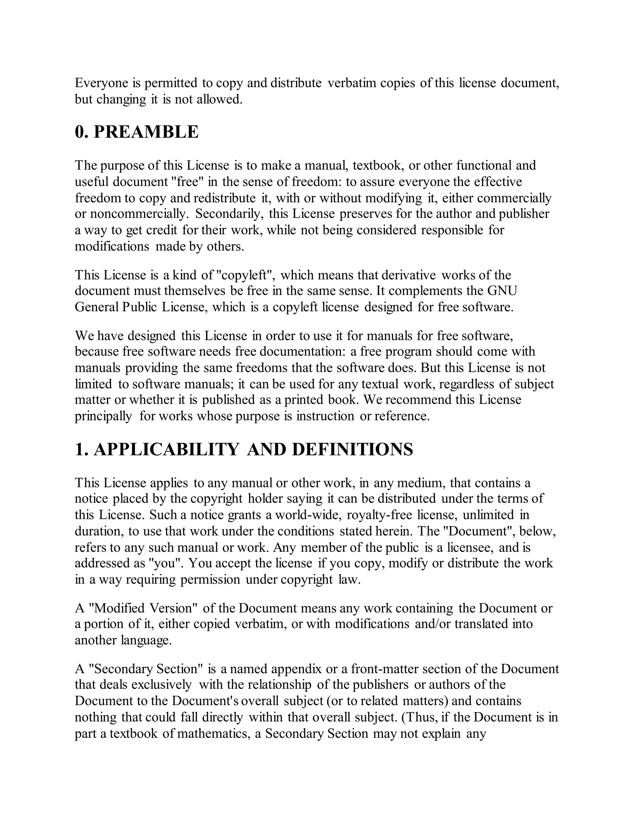 Everyone is permitted to copy and distribute verbatim copies of this license document,
but changing it is not allowed.
0. PREAMBLE
The purpose of this License is to make a manual, textbook, or other functional and
useful document "free" in the sense of freedom: to assure everyone the effective
freedom to copy and redistribute it, with or without modifying it, either commercially
or noncommercially. Secondarily, this License preserves for the author and publisher
a way to get credit for their work, while not being considered responsible for
modifications made by others.
This License is a kind of "copyleft", which means that derivative works of the
document must themselves be free in the same sense. It complements the GNU
General Public License, which is a copyleft license designed for free software.
We have designed this License in order to use it for manuals for free software,
because free software needs free documentation: a free program should come with
manuals providing the same freedoms that the software does. But this License is not
limited to software manuals; it can be used for any textual work, regardless of subject
matter or whether it is published as a printed book. We recommend this License
principally for works whose purpose is instruction or reference.
1. APPLICABILITY AND DEFINITIONS
This License applies to any manual or other work, in any medium, that contains a
notice placed by the copyright holder saying it can be distributed under the terms of
this License. Such a notice grants a world-wide, royalty-free license, unlimited in
duration, to use that work under the conditions stated herein. The "Document", below,
refers to any such manual or work. Any member of the public is a licensee, and is
addressed as "you". You accept the license if you copy, modify or distribute the work
in a way requiring permission under copyright law.
A "Modified Version" of the Document means any work containing the Document or
a portion of it, either copied verbatim, or with modifications and/or translated into
another language.
A "Secondary Section" is a named appendix or a front-matter section of the Document
that deals exclusively with the relationship of the publishers or authors of the
Document to the Document's overall subject (or to related matters) and contains
nothing that could fall directly within that overall subject. (Thus, if the Document is in
part a textbook of mathematics, a Secondary Section may not explain any
 