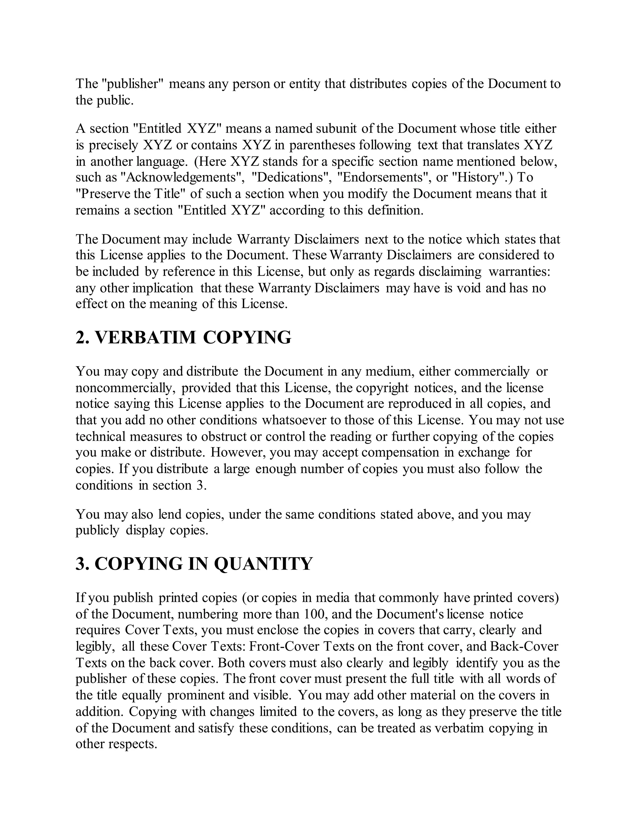 The "publisher" means any person or entity that distributes copies of the Document to
the public.
A section "Entitled XYZ" means a named subunit of the Document whose title either
is precisely XYZ or contains XYZ in parentheses following text that translates XYZ
in another language. (Here XYZ stands for a specific section name mentioned below,
such as "Acknowledgements", "Dedications", "Endorsements", or "History".) To
"Preserve the Title" of such a section when you modify the Document means that it
remains a section "Entitled XYZ" according to this definition.
The Document may include Warranty Disclaimers next to the notice which states that
this License applies to the Document. These Warranty Disclaimers are considered to
be included by reference in this License, but only as regards disclaiming warranties:
any other implication that these Warranty Disclaimers may have is void and has no
effect on the meaning of this License.
2. VERBATIM COPYING
You may copy and distribute the Document in any medium, either commercially or
noncommercially, provided that this License, the copyright notices, and the license
notice saying this License applies to the Document are reproduced in all copies, and
that you add no other conditions whatsoever to those of this License. You may not use
technical measures to obstruct or control the reading or further copying of the copies
you make or distribute. However, you may accept compensation in exchange for
copies. If you distribute a large enough number of copies you must also follow the
conditions in section 3.
You may also lend copies, under the same conditions stated above, and you may
publicly display copies.
3. COPYING IN QUANTITY
If you publish printed copies (or copies in media that commonly have printed covers)
of the Document, numbering more than 100, and the Document's license notice
requires Cover Texts, you must enclose the copies in covers that carry, clearly and
legibly, all these Cover Texts: Front-Cover Texts on the front cover, and Back-Cover
Texts on the back cover. Both covers must also clearly and legibly identify you as the
publisher of these copies. The front cover must present the full title with all words of
the title equally prominent and visible. You may add other material on the covers in
addition. Copying with changes limited to the covers, as long as they preserve the title
of the Document and satisfy these conditions, can be treated as verbatim copying in
other respects.
 