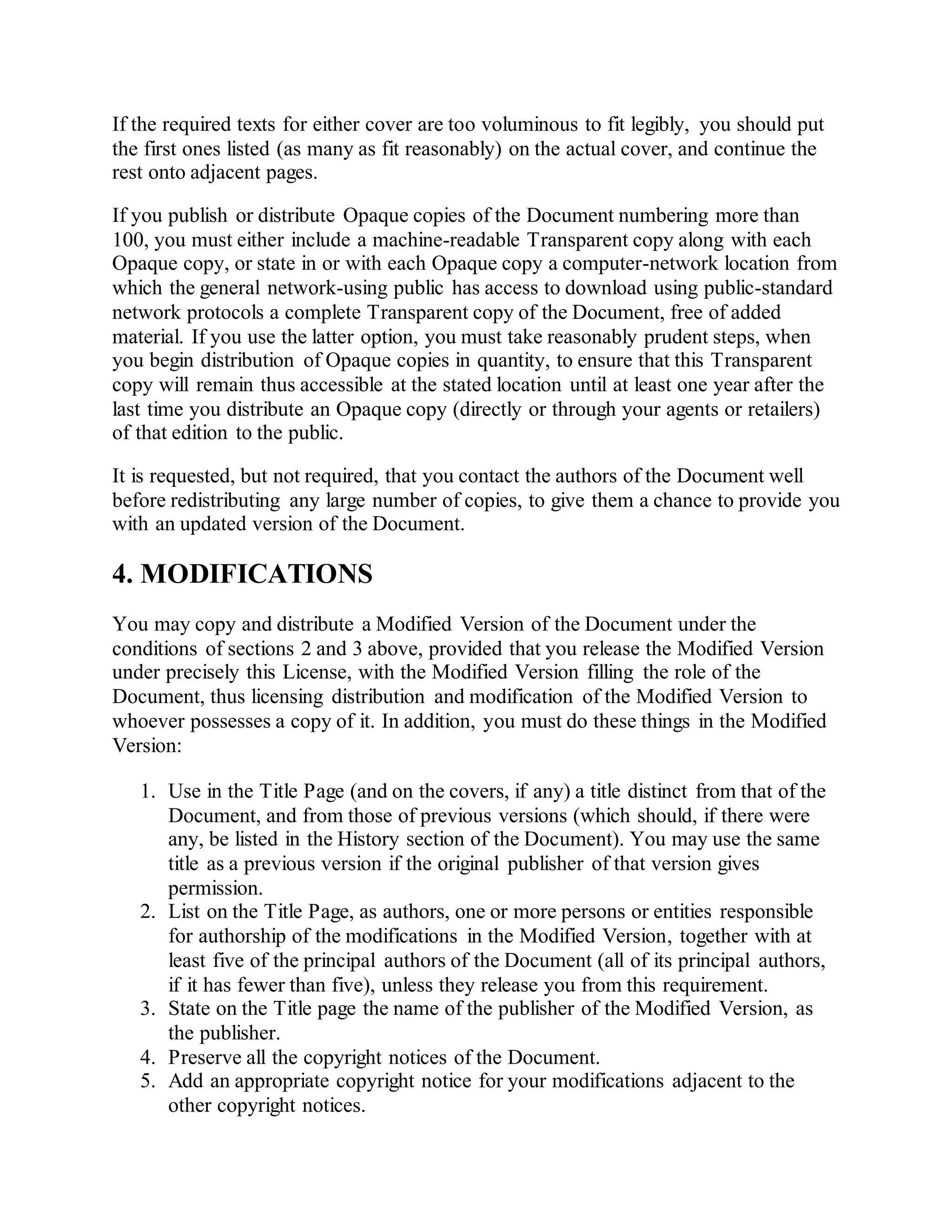 If the required texts for either cover are too voluminous to fit legibly, you should put
the first ones listed (as many as fit reasonably) on the actual cover, and continue the
rest onto adjacent pages.
If you publish or distribute Opaque copies of the Document numbering more than
100, you must either include a machine-readable Transparent copy along with each
Opaque copy, or state in or with each Opaque copy a computer-network location from
which the general network-using public has access to download using public-standard
network protocols a complete Transparent copy of the Document, free of added
material. If you use the latter option, you must take reasonably prudent steps, when
you begin distribution of Opaque copies in quantity, to ensure that this Transparent
copy will remain thus accessible at the stated location until at least one year after the
last time you distribute an Opaque copy (directly or through your agents or retailers)
of that edition to the public.
It is requested, but not required, that you contact the authors of the Document well
before redistributing any large number of copies, to give them a chance to provide you
with an updated version of the Document.
4. MODIFICATIONS
You may copy and distribute a Modified Version of the Document under the
conditions of sections 2 and 3 above, provided that you release the Modified Version
under precisely this License, with the Modified Version filling the role of the
Document, thus licensing distribution and modification of the Modified Version to
whoever possesses a copy of it. In addition, you must do these things in the Modified
Version:
1. Use in the Title Page (and on the covers, if any) a title distinct from that of the
Document, and from those of previous versions (which should, if there were
any, be listed in the History section of the Document). You may use the same
title as a previous version if the original publisher of that version gives
permission.
2. List on the Title Page, as authors, one or more persons or entities responsible
for authorship of the modifications in the Modified Version, together with at
least five of the principal authors of the Document (all of its principal authors,
if it has fewer than five), unless they release you from this requirement.
3. State on the Title page the name of the publisher of the Modified Version, as
the publisher.
4. Preserve all the copyright notices of the Document.
5. Add an appropriate copyright notice for your modifications adjacent to the
other copyright notices.
 