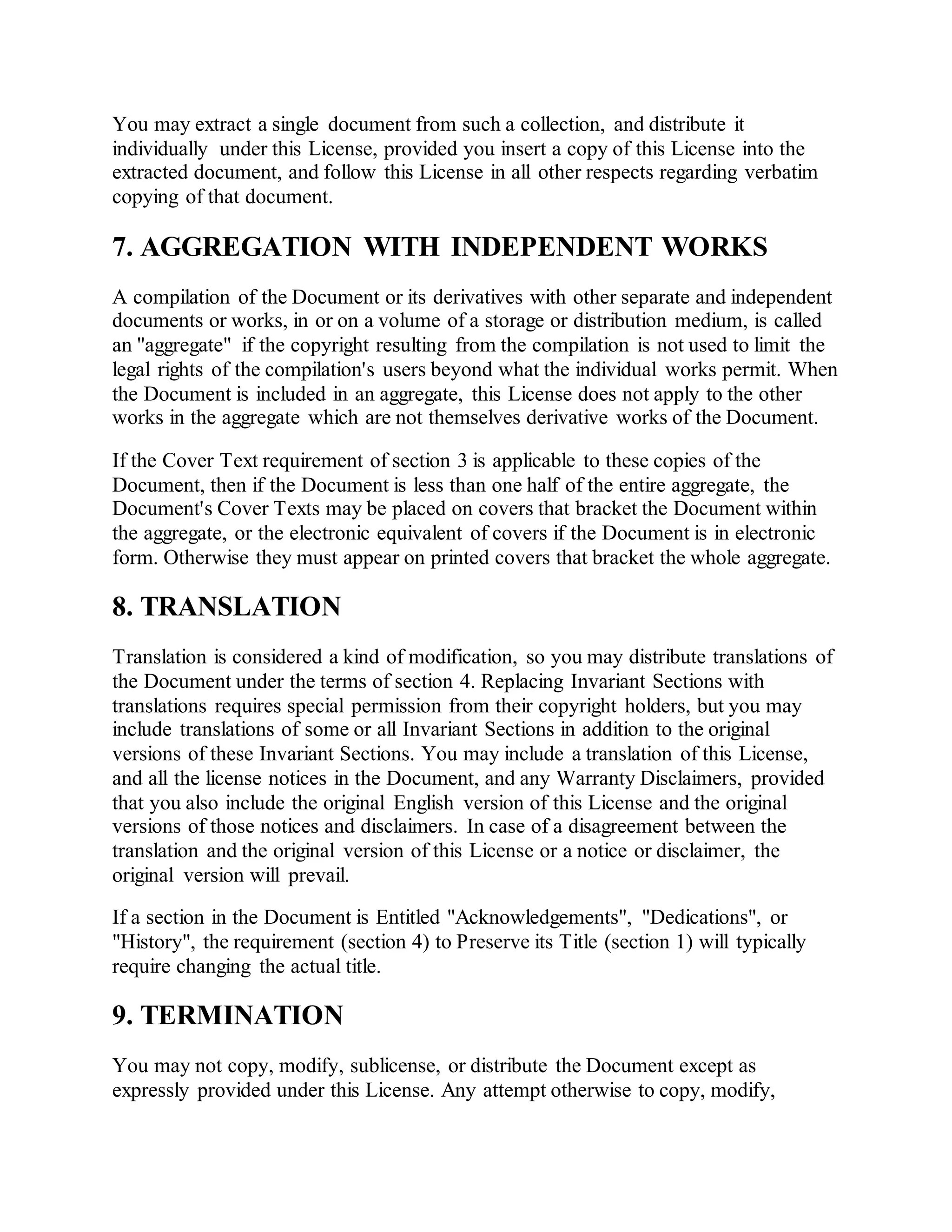 You may extract a single document from such a collection, and distribute it
individually under this License, provided you insert a copy of this License into the
extracted document, and follow this License in all other respects regarding verbatim
copying of that document.
7. AGGREGATION WITH INDEPENDENT WORKS
A compilation of the Document or its derivatives with other separate and independent
documents or works, in or on a volume of a storage or distribution medium, is called
an "aggregate" if the copyright resulting from the compilation is not used to limit the
legal rights of the compilation's users beyond what the individual works permit. When
the Document is included in an aggregate, this License does not apply to the other
works in the aggregate which are not themselves derivative works of the Document.
If the Cover Text requirement of section 3 is applicable to these copies of the
Document, then if the Document is less than one half of the entire aggregate, the
Document's Cover Texts may be placed on covers that bracket the Document within
the aggregate, or the electronic equivalent of covers if the Document is in electronic
form. Otherwise they must appear on printed covers that bracket the whole aggregate.
8. TRANSLATION
Translation is considered a kind of modification, so you may distribute translations of
the Document under the terms of section 4. Replacing Invariant Sections with
translations requires special permission from their copyright holders, but you may
include translations of some or all Invariant Sections in addition to the original
versions of these Invariant Sections. You may include a translation of this License,
and all the license notices in the Document, and any Warranty Disclaimers, provided
that you also include the original English version of this License and the original
versions of those notices and disclaimers. In case of a disagreement between the
translation and the original version of this License or a notice or disclaimer, the
original version will prevail.
If a section in the Document is Entitled "Acknowledgements", "Dedications", or
"History", the requirement (section 4) to Preserve its Title (section 1) will typically
require changing the actual title.
9. TERMINATION
You may not copy, modify, sublicense, or distribute the Document except as
expressly provided under this License. Any attempt otherwise to copy, modify,
 