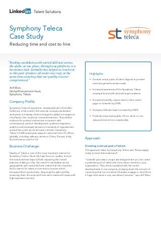 Talent Solutions

Symphony Teleca
Case Study
Reducing time and cost to hire

“ Finding candidates with varied skill sets across
the globe, at one place, through one platform, is a
herculean task. LinkedIn has helped us reach out
to this pool of talent, all under one roof, at the
same time ensuring that our quality is never
compromised.”
Arif Khan,
Global Recruitment Head,
Symphony Teleca

Company Profile

Highlights:
• Created virtual pools of talent aligned to present
and anticipated business needs
• Increased awareness of the Symphony Teleca
employer brand with desired target audience
• Increased monthly unique visits to their career
page on LinkedIn by 200%

Symphony Teleca Corporation, headquartered in Palo Alto,
California, is the world's first services company dedicated
exclusively to helping clients manage the global convergence
of software, the cloud and connected devices. They deliver
solutions for product and service innovation with
contemporary product development, systems integration,
analytics and managed services to hundreds of organizations
around the world across all major verticals. Symphony
Teleca's 5,800 employees support customers from 35 offices
globally, including delivery centres in China, Europe, India,
South America and the U.S.

Approach:

Business Challenge:

Creating a virtual pool of talent

Quality of Talent is one of the most important metrics for
Symphony Teleca. Given the high focus on quality, time to
hire was stretched beyond SLAs impacting the overall
business. Adding to this, the need for candidates across
geographies with varied skill sets meant that the recruiters
had to search for talent across various sources which
hampered their productivity. Acquiring the right profiles,
screening them & turnaround time were mammoth issues with
high expenses incurred.

• Company follower base increased by 300%
• Positively impacted quality of hire, which in turn
reduced time to hire considerably

The approach taken by Symphony Teleca was “Keep supply
ready to meet future demand”.
“LinkedIn provides a unique advantage where you can create
a potential pool of talent who have shown interest in your
organisation. They remain updated with the recent
developments in our company, bringing down the amount of
convincing that our recruiters otherwise engage in. And this is
a huge time saver in any recruitment process,” says Arif Khan.

 